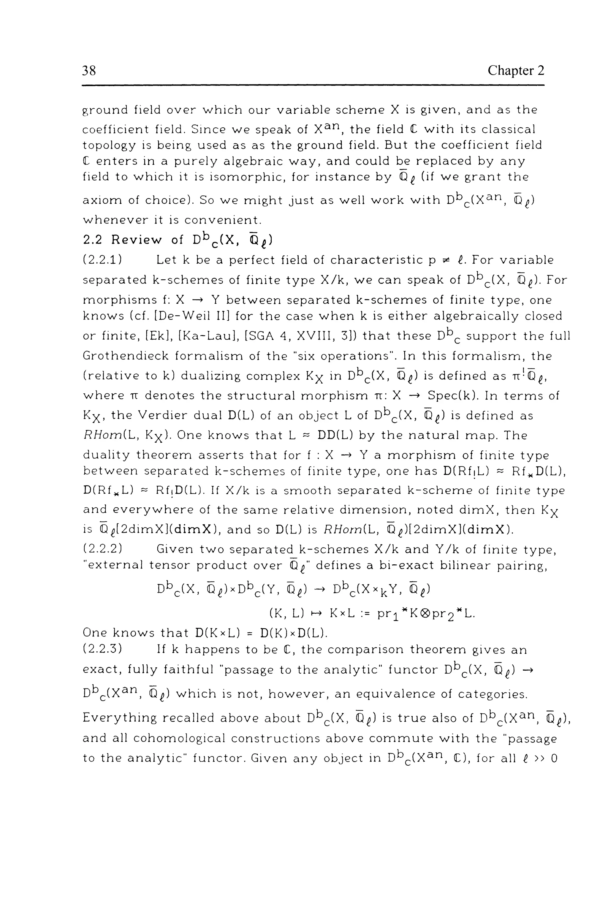 38 Chapter 2
ground field over which our variable scheme X is given, and as the
coefficient field. Since we speak of xan, the field IC with its classical
topology is being used as as the ground field. But the coefficient field
I[ enters in a purely algebraic way, and could be replaced by any
field to which it is isomorphic, for instance by Of (if we grant the
axiom of choice). So we might just as well work with Dbc(xan, Of)
whenever it is convenient.
2.2 Review of Dbc(X, Oi)
(2.2.1) Let k be a perfect field of characteristic p "" f. For variable
separated k-schemes of finite type X/k, we can speak of Dbc(X, Of). For
morphisms f: X -+ Y between separated k-schemes of finite type, one
knows (cf. [De-Wei! Ill for the case when k is either algebraically closed
or finite, [Ekl, [Ka-Laul, [SGA 4, XVIII, 3]) that these Dbc support the full
Grothendieck formalism of the ''six operations". In this formalism, the
(relative to k) dualizing complex Kx in Dbc(X, Oi) is defined as rr!Oe,
where rr denotes the structural morphism rr: X -+ Spec(k). In terms of
Kx. the Verdier dual D(L) of an object L of Dbc(X, Of) is defined as
RHom(L, Kxl. One knows that L :::: DD(L) by the natural map. The
duality theorem asserts that for f : X -+ Y a morphism of finite type
between separated k-schemes of finite type, one has D(Rf!L) :::: Rf,.D(L),
D(Rf ,.L) :::: Rf!D(L). If X/k is a smooth separated k-scheme of finite type
and everywhere of the same relative dimension, noted dimX, then Kx
is Oe[2dimX](dimX), and so D(L) is RHom(L, Oi)[2dimX](dimX).
(2.2.2) Given two separated k-schemes X/k and Y/k of finite type,
"external tensor product over Of" defines a bi-exact bilinear pairing,
Dbc(X, OelxDbc(Y, Of)-+ Dbc(XxkY, Of)
(K, L) >-+ KxL := pr1"K®pr2"L.
One knows that D(KxL) = D(K)xD(L).
(2.2.3) If k happens to be IC, the comparison theorem gives an
exact, fully faithful "passage to the analytic" functor Dbc(X, Of) -+
Dbc(xan, Of) which is not, however, an equivalence of categories.
Everything recalled above about Dbc(X, Of) is true also of Dbc(xan, Of).
and all cohomological constructions above commute with the "passage
to the analytic" functor. Given any object in Dbc(xan, IC), for all i » 0
 