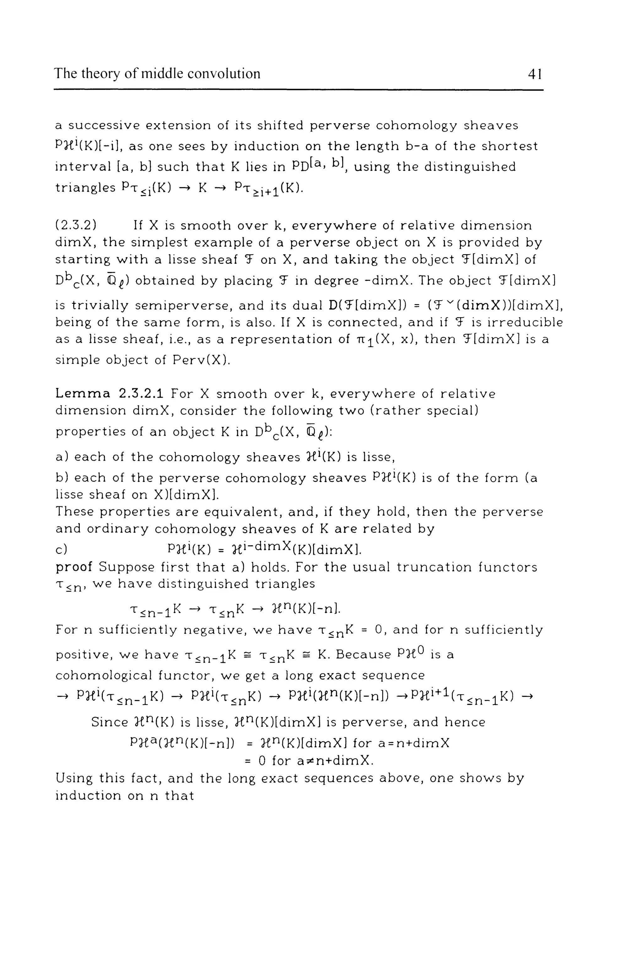 The theory of middle convolution 41
a successive extension of its shifted perverse cohomology sheaves
P}f.i(K)[-i], as one sees by induction on the length b-a of the shortest
interval [a, b) such that K lies in PD[a, bl, using the distinguished
triangles P, ~i(K) -+ K -+ P, <:i+1 (K).
(2.3.2) If X is smooth over k, everywhere of relative dimension
dimX, the simplest example of a perverse object on X is provided by
starting with a Jisse sheaf '.f on X, and taking the object '.f[dimX] of
Dbc(X, 0 f) obtained by placing '.f in degree -dimX. The object '.f[dimX]
is trivially semi perverse, and its dual D('.f[dimXll = ('.f v (dimX))[dimXJ,
being of the same form, is also. If X is connected, and if '.f is irreducible
as a Jisse sheaf, i.e., as a representation of n1(X, x), then '.f[dimX] is a
simple object of Perv(X).
Lemma 2.3.2.1 For X smooth over k, everywhere of relative
dimension dimX, consider the following two (rather special)
properties of an object Kin nbc(X, Of):
a) each of the cohomology sheaves Xi(K) is Jisse,
b) each of the perverse cohomology sheaves P}{i(K) is of the form (a
Jisse sheaf on X)[dimXl.
These properties are equivalent, and, if they hold, then the perverse
and ordinary cohomology sheaves of K are related by
c) P}{i(K) = xi-dimX(K)[dimX].
proof Suppose first that a) holds. For the usual truncation functors
T ~n· we have distinguished triangles
'~n-1K-+ '~nK-+ xn(K)[-n].
For n sufficiently negative, we have T ~nK = 0, and for n sufficiently
positive, we have T ~n- 1K ;;;; T ~nK ;;;; K. Because PX0 is a
cohomological functor, we get a long exact sequence
-+ P}{i(T~n- 1 K)-+ PXi(T~nKl-+ P}{i(Xn(K)[-n]) -+PXi+1(,~n- 1 K)-+
Since xn(K) is Jisse, xn(K)[dimX] is perverse, and hence
P}{a(Xn(K)[-n]) = xn(K)[dimX] for a=n+dimX
= 0 for a,.n+dimX.
Using this fact, and the long exact sequences above, one shows by
induction on n that
 