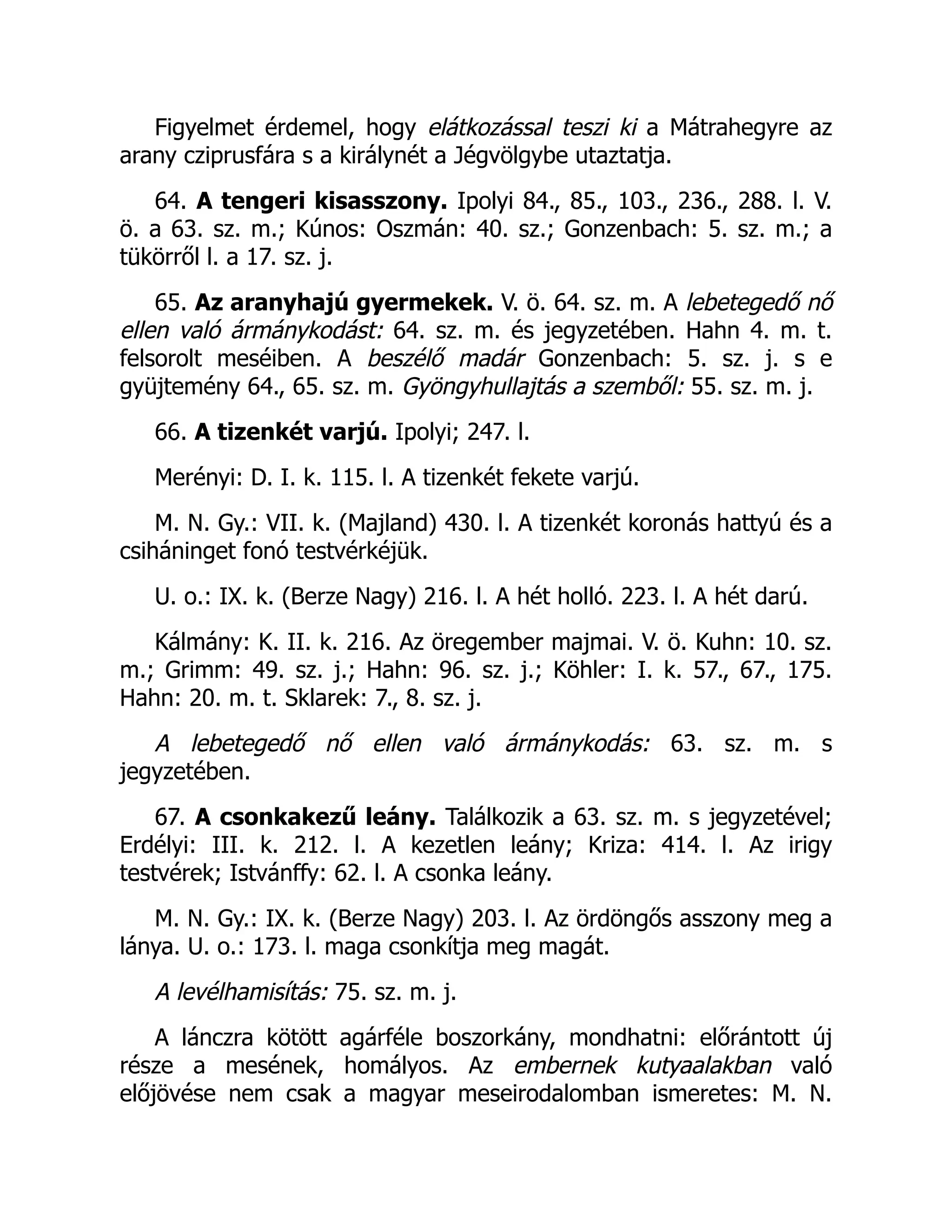 Figyelmet érdemel, hogy elátkozással teszi ki a Mátrahegyre az
arany cziprusfára s a királynét a Jégvölgybe utaztatja.
64. A tengeri kisasszony. Ipolyi 84., 85., 103., 236., 288. l. V.
ö. a 63. sz. m.; Kúnos: Oszmán: 40. sz.; Gonzenbach: 5. sz. m.; a
tükörről l. a 17. sz. j.
65. Az aranyhajú gyermekek. V. ö. 64. sz. m. A lebetegedő nő
ellen való ármánykodást: 64. sz. m. és jegyzetében. Hahn 4. m. t.
felsorolt meséiben. A beszélő madár Gonzenbach: 5. sz. j. s e
gyüjtemény 64., 65. sz. m. Gyöngyhullajtás a szemből: 55. sz. m. j.
66. A tizenkét varjú. Ipolyi; 247. l.
Merényi: D. I. k. 115. l. A tizenkét fekete varjú.
M. N. Gy.: VII. k. (Majland) 430. l. A tizenkét koronás hattyú és a
csiháninget fonó testvérkéjük.
U. o.: IX. k. (Berze Nagy) 216. l. A hét holló. 223. l. A hét darú.
Kálmány: K. II. k. 216. Az öregember majmai. V. ö. Kuhn: 10. sz.
m.; Grimm: 49. sz. j.; Hahn: 96. sz. j.; Köhler: I. k. 57., 67., 175.
Hahn: 20. m. t. Sklarek: 7., 8. sz. j.
A lebetegedő nő ellen való ármánykodás: 63. sz. m. s
jegyzetében.
67. A csonkakezű leány. Találkozik a 63. sz. m. s jegyzetével;
Erdélyi: III. k. 212. l. A kezetlen leány; Kriza: 414. l. Az irigy
testvérek; Istvánffy: 62. l. A csonka leány.
M. N. Gy.: IX. k. (Berze Nagy) 203. l. Az ördöngős asszony meg a
lánya. U. o.: 173. l. maga csonkítja meg magát.
A levélhamisítás: 75. sz. m. j.
A lánczra kötött agárféle boszorkány, mondhatni: előrántott új
része a mesének, homályos. Az embernek kutyaalakban való
előjövése nem csak a magyar meseirodalomban ismeretes: M. N.
 