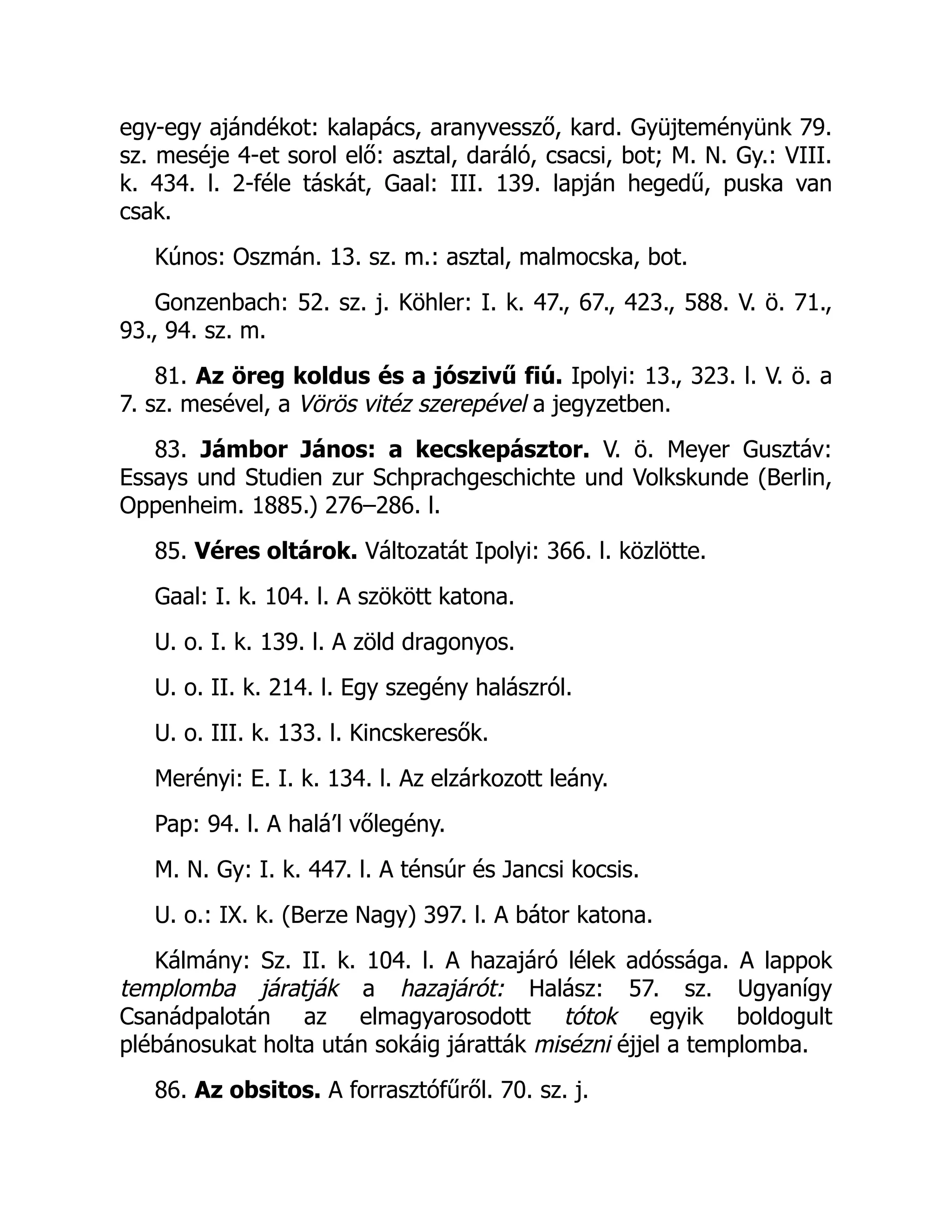 egy-egy ajándékot: kalapács, aranyvessző, kard. Gyüjteményünk 79.
sz. meséje 4-et sorol elő: asztal, daráló, csacsi, bot; M. N. Gy.: VIII.
k. 434. l. 2-féle táskát, Gaal: III. 139. lapján hegedű, puska van
csak.
Kúnos: Oszmán. 13. sz. m.: asztal, malmocska, bot.
Gonzenbach: 52. sz. j. Köhler: I. k. 47., 67., 423., 588. V. ö. 71.,
93., 94. sz. m.
81. Az öreg koldus és a jószivű fiú. Ipolyi: 13., 323. l. V. ö. a
7. sz. mesével, a Vörös vitéz szerepével a jegyzetben.
83. Jámbor János: a kecskepásztor. V. ö. Meyer Gusztáv:
Essays und Studien zur Schprachgeschichte und Volkskunde (Berlin,
Oppenheim. 1885.) 276–286. l.
85. Véres oltárok. Változatát Ipolyi: 366. l. közlötte.
Gaal: I. k. 104. l. A szökött katona.
U. o. I. k. 139. l. A zöld dragonyos.
U. o. II. k. 214. l. Egy szegény halászról.
U. o. III. k. 133. l. Kincskeresők.
Merényi: E. I. k. 134. l. Az elzárkozott leány.
Pap: 94. l. A halá’l vőlegény.
M. N. Gy: I. k. 447. l. A ténsúr és Jancsi kocsis.
U. o.: IX. k. (Berze Nagy) 397. l. A bátor katona.
Kálmány: Sz. II. k. 104. l. A hazajáró lélek adóssága. A lappok
templomba járatják a hazajárót: Halász: 57. sz. Ugyanígy
Csanádpalotán az elmagyarosodott tótok egyik boldogult
plébánosukat holta után sokáig járatták misézni éjjel a templomba.
86. Az obsitos. A forrasztófűről. 70. sz. j.
 