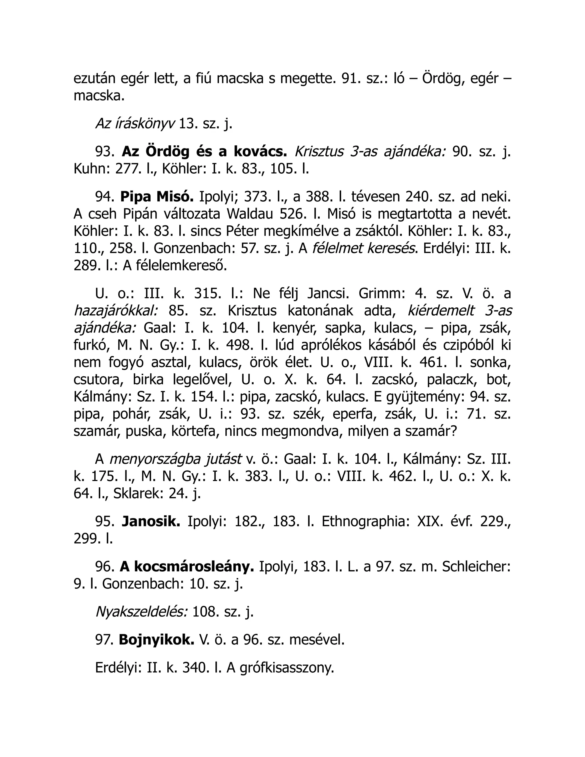 ezután egér lett, a fiú macska s megette. 91. sz.: ló – Ördög, egér –
macska.
Az íráskönyv 13. sz. j.
93. Az Ördög és a kovács. Krisztus 3-as ajándéka: 90. sz. j.
Kuhn: 277. l., Köhler: I. k. 83., 105. l.
94. Pipa Misó. Ipolyi; 373. l., a 388. l. tévesen 240. sz. ad neki.
A cseh Pipán változata Waldau 526. l. Misó is megtartotta a nevét.
Köhler: I. k. 83. l. sincs Péter megkímélve a zsáktól. Köhler: I. k. 83.,
110., 258. l. Gonzenbach: 57. sz. j. A félelmet keresés. Erdélyi: III. k.
289. l.: A félelemkereső.
U. o.: III. k. 315. l.: Ne félj Jancsi. Grimm: 4. sz. V. ö. a
hazajárókkal: 85. sz. Krisztus katonának adta, kiérdemelt 3-as
ajándéka: Gaal: I. k. 104. l. kenyér, sapka, kulacs, – pipa, zsák,
furkó, M. N. Gy.: I. k. 498. l. lúd aprólékos kásából és czipóból ki
nem fogyó asztal, kulacs, örök élet. U. o., VIII. k. 461. l. sonka,
csutora, birka legelővel, U. o. X. k. 64. l. zacskó, palaczk, bot,
Kálmány: Sz. I. k. 154. l.: pipa, zacskó, kulacs. E gyüjtemény: 94. sz.
pipa, pohár, zsák, U. i.: 93. sz. szék, eperfa, zsák, U. i.: 71. sz.
szamár, puska, körtefa, nincs megmondva, milyen a szamár?
A menyországba jutást v. ö.: Gaal: I. k. 104. l., Kálmány: Sz. III.
k. 175. l., M. N. Gy.: I. k. 383. l., U. o.: VIII. k. 462. l., U. o.: X. k.
64. l., Sklarek: 24. j.
95. Janosik. Ipolyi: 182., 183. l. Ethnographia: XIX. évf. 229.,
299. l.
96. A kocsmárosleány. Ipolyi, 183. l. L. a 97. sz. m. Schleicher:
9. l. Gonzenbach: 10. sz. j.
Nyakszeldelés: 108. sz. j.
97. Bojnyikok. V. ö. a 96. sz. mesével.
Erdélyi: II. k. 340. l. A grófkisasszony.
 