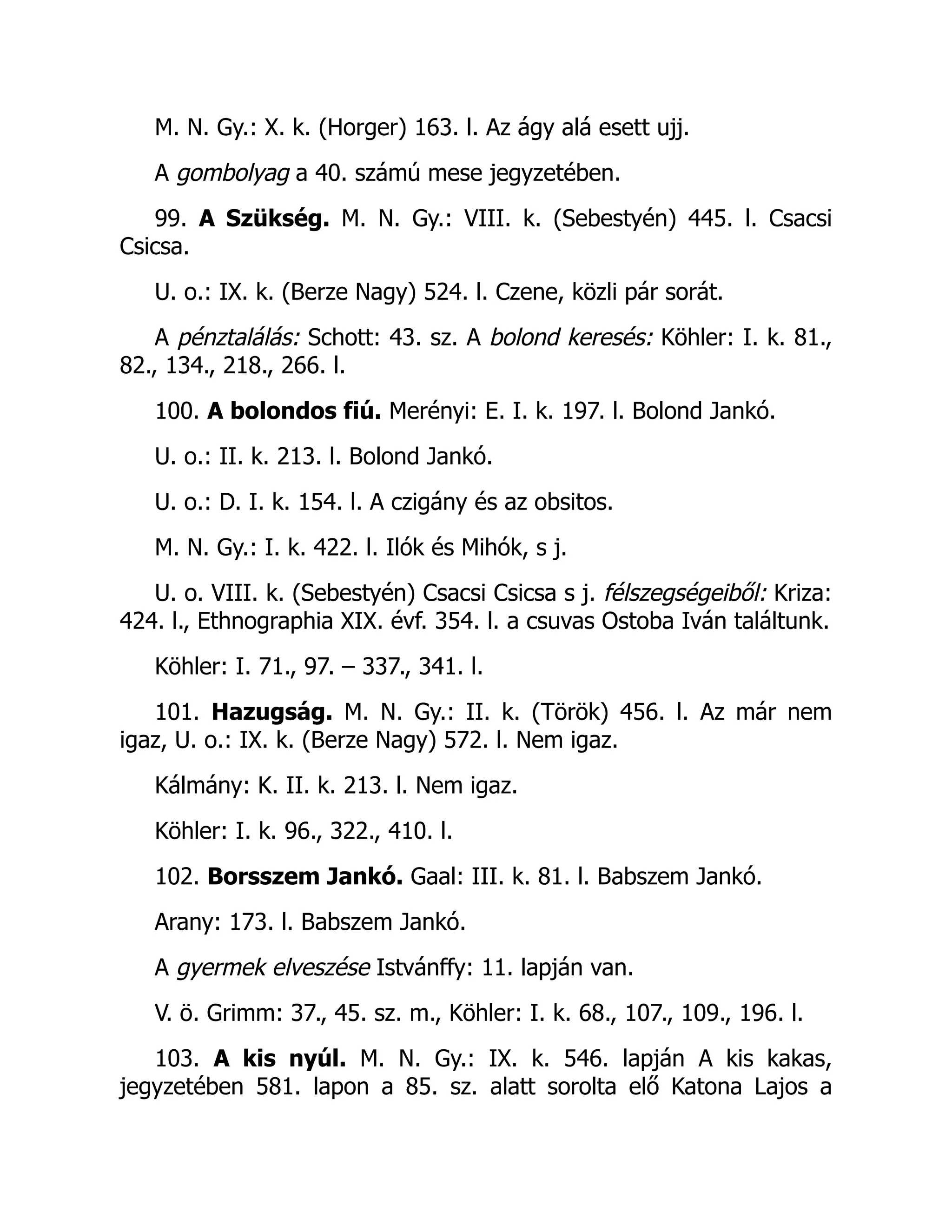 M. N. Gy.: X. k. (Horger) 163. l. Az ágy alá esett ujj.
A gombolyag a 40. számú mese jegyzetében.
99. A Szükség. M. N. Gy.: VIII. k. (Sebestyén) 445. l. Csacsi
Csicsa.
U. o.: IX. k. (Berze Nagy) 524. l. Czene, közli pár sorát.
A pénztalálás: Schott: 43. sz. A bolond keresés: Köhler: I. k. 81.,
82., 134., 218., 266. l.
100. A bolondos fiú. Merényi: E. I. k. 197. l. Bolond Jankó.
U. o.: II. k. 213. l. Bolond Jankó.
U. o.: D. I. k. 154. l. A czigány és az obsitos.
M. N. Gy.: I. k. 422. l. Ilók és Mihók, s j.
U. o. VIII. k. (Sebestyén) Csacsi Csicsa s j. félszegségeiből: Kriza:
424. l., Ethnographia XIX. évf. 354. l. a csuvas Ostoba Iván találtunk.
Köhler: I. 71., 97. – 337., 341. l.
101. Hazugság. M. N. Gy.: II. k. (Török) 456. l. Az már nem
igaz, U. o.: IX. k. (Berze Nagy) 572. l. Nem igaz.
Kálmány: K. II. k. 213. l. Nem igaz.
Köhler: I. k. 96., 322., 410. l.
102. Borsszem Jankó. Gaal: III. k. 81. l. Babszem Jankó.
Arany: 173. l. Babszem Jankó.
A gyermek elveszése Istvánffy: 11. lapján van.
V. ö. Grimm: 37., 45. sz. m., Köhler: I. k. 68., 107., 109., 196. l.
103. A kis nyúl. M. N. Gy.: IX. k. 546. lapján A kis kakas,
jegyzetében 581. lapon a 85. sz. alatt sorolta elő Katona Lajos a
 