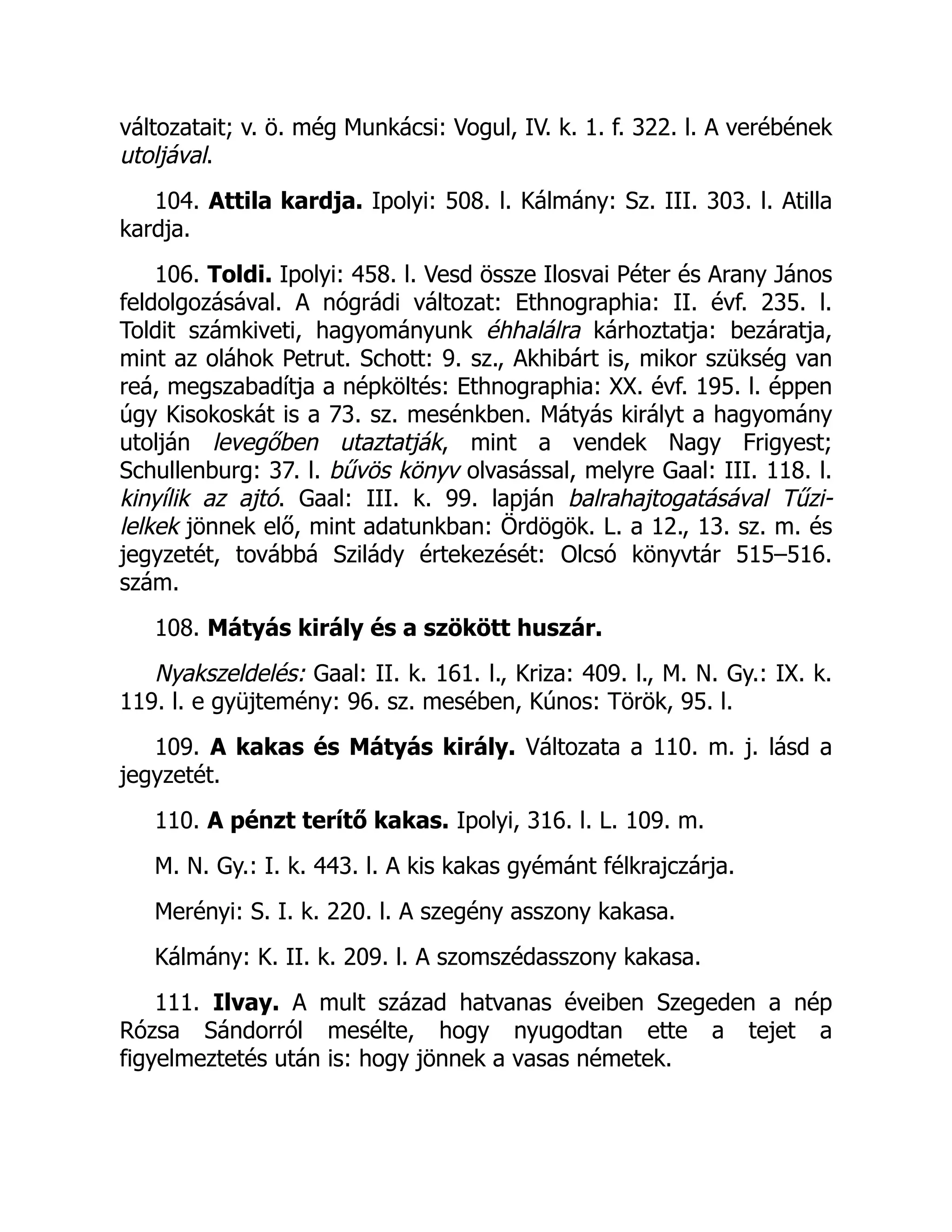 változatait; v. ö. még Munkácsi: Vogul, IV. k. 1. f. 322. l. A verébének
utoljával.
104. Attila kardja. Ipolyi: 508. l. Kálmány: Sz. III. 303. l. Atilla
kardja.
106. Toldi. Ipolyi: 458. l. Vesd össze Ilosvai Péter és Arany János
feldolgozásával. A nógrádi változat: Ethnographia: II. évf. 235. l.
Toldit számkiveti, hagyományunk éhhalálra kárhoztatja: bezáratja,
mint az oláhok Petrut. Schott: 9. sz., Akhibárt is, mikor szükség van
reá, megszabadítja a népköltés: Ethnographia: XX. évf. 195. l. éppen
úgy Kisokoskát is a 73. sz. mesénkben. Mátyás királyt a hagyomány
utolján levegőben utaztatják, mint a vendek Nagy Frigyest;
Schullenburg: 37. l. bűvös könyv olvasással, melyre Gaal: III. 118. l.
kinyílik az ajtó. Gaal: III. k. 99. lapján balrahajtogatásával Tűzi-
lelkek jönnek elő, mint adatunkban: Ördögök. L. a 12., 13. sz. m. és
jegyzetét, továbbá Szilády értekezését: Olcsó könyvtár 515–516.
szám.
108. Mátyás király és a szökött huszár.
Nyakszeldelés: Gaal: II. k. 161. l., Kriza: 409. l., M. N. Gy.: IX. k.
119. l. e gyüjtemény: 96. sz. mesében, Kúnos: Török, 95. l.
109. A kakas és Mátyás király. Változata a 110. m. j. lásd a
jegyzetét.
110. A pénzt terítő kakas. Ipolyi, 316. l. L. 109. m.
M. N. Gy.: I. k. 443. l. A kis kakas gyémánt félkrajczárja.
Merényi: S. I. k. 220. l. A szegény asszony kakasa.
Kálmány: K. II. k. 209. l. A szomszédasszony kakasa.
111. Ilvay. A mult század hatvanas éveiben Szegeden a nép
Rózsa Sándorról mesélte, hogy nyugodtan ette a tejet a
figyelmeztetés után is: hogy jönnek a vasas németek.
 