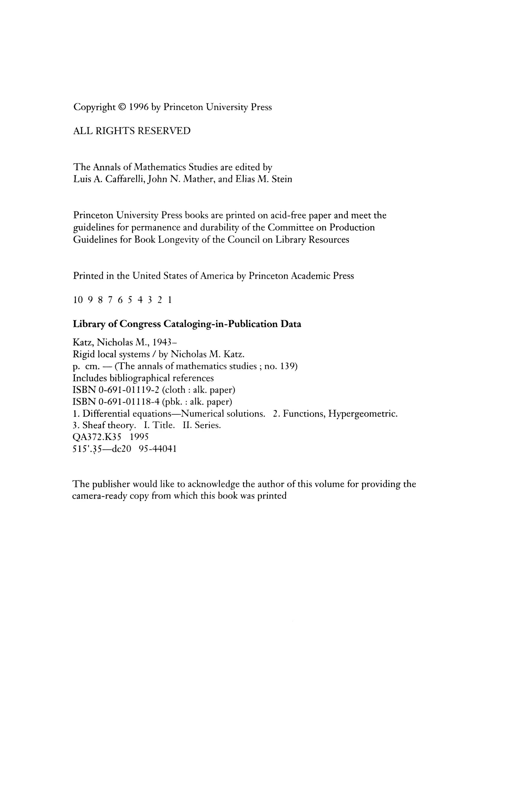 Copyright © 1996 by Princeton University Press
ALL RIGHTS RESERVED
The Annals of Mathematics Studies are edited by
Luis A. Caffarelli, John N. Mather, and Elias M. Stein
Princeton University Press books are printed on acid-free paper and meet the
guidelines for permanence and durability of the Committee on Production
Guidelines for Book Longevity of the Council on Library Resources
Printed in the United States ofAmerica by Princeton Academic Press
10 9 8 7 6 5 4 3 2 1
Library of Congress Cataloging-in-Publication Data
Katz, Nicholas M., 1943-
Rigid local systems I by Nicholas M. Katz.
p. em.- (The annals of mathematics studies; no. 139)
Includes bibliographical references
ISBN 0-691-01119-2 (cloth : alk. paper)
ISBN 0-691-01118-4 (pbk.: alk. paper)
l. Differential equations-Numerical solutions. 2. Functions, Hypergeometric.
3. Sheaf theory. I. Title. II. Series.
QA372.K35 1995
515'.~5-dc20 95-44041
The publisher would like to acknowledge the author of this volume for providing the
camera-ready copy from which this book was printed
 
