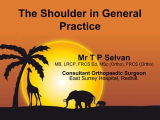 Page 1
The Shoulder in General
Practice
Mr T P Selvan
MB, LRCP, FRCS Ed, MSc (Ortho), FRCS (Ortho)
Consultant Orthopaedic Surgeon
East Surrey Hospital, Redhill.
 