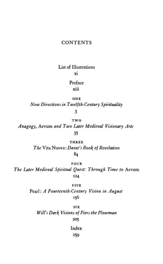 C O N T E N T S
List of Illustrations
xi
Preface
xiii
ONE
New Directions in Twelfth-Century Spirituality
3
T W O
Anagogy, Aevum and Two Later Medieval Visionary Arts
35
T H R E E
The Vita Nuova: Dante's Boo of Revelation
84
F O U R
The Later Medieval Spiritual Quest: Through Time to Aevum
124
F I V E
Pearl: A Fourteenth-Century Vision in August
156
S I X
Will's Dar Visions of Piers the Plowman
205
Index
259
 