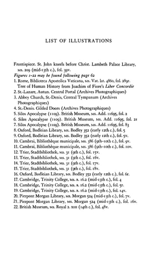 L I S T O F I L L U S T R A T I O N S
Frontispiece. St. John kneels before Christ. Lambeth Palace Library,
MS. 209 (mid-13th c.), fol. 39V.
Figures 1-22 may be found following page 62
1. Rome, Biblioteca Apostolica Vaticana, MS. Vat. lat. 4860, fol. 289r.
Tree of Human History from Joachim of Fiore's Liber Concordie
2. St.-Lazare, Autun. Central Portal (Archives Photographiques)
3. Abbey Church, St.-Denis, Central Tympanum (Archives
Photographiques)
4. St.-Denis. Gilded Doors (Archives Photographiques)
5. Silos Apocalypse (1109). British Museum, MS. Add. 11695, F
O
L
-2
6. Silos Apocalypse (1109). British Museum, MS. Add. 11695, 21
7. Silos Apocalypse (1109). British Museum, MS. Add. 11695,
8. Oxford, Bodleian Library, MS. Bodley 352 (early 12th c.), fol. 5
9. Oxford, Bodleian Library, MS. Bodley 352 (early 12th c.), fol. 5V.
10. Cambrai, Bibliotheque municipale, MS. 386 (9th-10th c.), fol. 9V.
11. Cambrai, Bibliotheque municipale, MS. 386 (9th-10th c.), fol. 10v.
12. Trier, Stadtbibliothek, MS. 31 (9th c.), fol. 15V.
13. Trier, Stadtbibliothek, MS. 31 (9th c.), fol. i6v.
14. Trier, Stadtbibliothek, MS. 31 (9th c.), fol. 17V.
15. Trier, Stadtbibliothek, MS. 31 (9th c.), fol. i8v.
16. Oxford, Bodleian Library, MS. Bodley 352 (early 12th c.), fol. 6r.
17. Cambridge, Trinity College, MS. R. 16.2 (mid-i3th c.), fol. 4
18. Cambridge, Trinity College, MS. R. 16.2 (mid-i3th c.), fol. 5r.
19. Cambridge, Trinity College, MS. R. 16.2 (mid-i3th c.), fol. 14V.
20. Pierpont Morgan Library, MS. Morgan 524 (mid-i3th c.), fol. yv.
21.Pierpont Morgan Library, MS. Morgan 524 (mid-i^th c.), fol. i6v.
22. British Museum, MS. Royal 2. xiii (14th c.), fol. 48V.
 