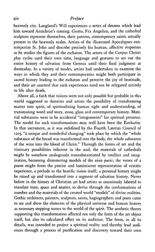 xiv Preface
heavenly city. Langland's Will experiences a series of dreams which lead
him toward Antichrist's coming. Giotto, Fra Angelico, and the cathedral
sculptors represent themselves, their patrons, contemporary saints actually
present in the heavenly realm. Artists of the illustrated Apocalypses con­
temporize St. John and describe precisely his human, affective responses
as he studies the figures of the eschaton. The actors of the Corpus Christi
play cycles used their own time, language and gestures to act out the
entire history of salvation from Genesis until their final judgment at
doomsday. In a variety of modes, artists had undertaken to examine the
ways in which they and their contemporaries might both participate in
sacred history leading to the eschaton and perceive the joy of beatitude,
and their art asserted that such experiences need not be relegated entirely
to life after death.
Above all, a faith that visions were not only possible but probable in this
world suggested to theorists and artists the possibility of transforming
matter into spirit, of spiritualizing human sight and understanding, of
transmuting word and story, stone, glass and contemporary history. Mate­
rial substances were to be accidental "integuments" for spiritual presence.
The model for such transformations may well have been the Eucharist.
In that sacrament, as it was redefined by the Fourth Lateran Council of
1215, "a unique and wonderful changing" took place by which the "whole
substance of the bread was transformed into the body, the whole substance
of the wine into the blood of Christ." Through the forms of art and the
visionary possibilities inherent in the soul, the materials of cathedrals
might be somehow analogously transubstantiated by intellect and imag­
ination, becoming shimmering models of the visio pads·, the verses of a
poem might form the precise and luminiscent representation of ecstatic
experience, a prelude to the beatific vision itself; a personal history might
be raised up and transformed into a segment of salvation history. Never
before in the history of Christian art had artists so consciously labored to
translate time, space and matter, to devise through the conformations of
number and the materials of the created world "models" of divine realities.
Gothic architects, painters, sculptors, saints, hagiographers and poets came
to see and show the elements of the physical universe and human history
as necessary stepping stones to the world of the spirit. The aesthetic theory
supporting this transformation affected not only the form of the art object
itself, but also its calculated effect on its audience. The form, in all its
details, was intended to project a spiritual reality and thereby lead audi­
ences through a process of purification and discovery toward their own
 