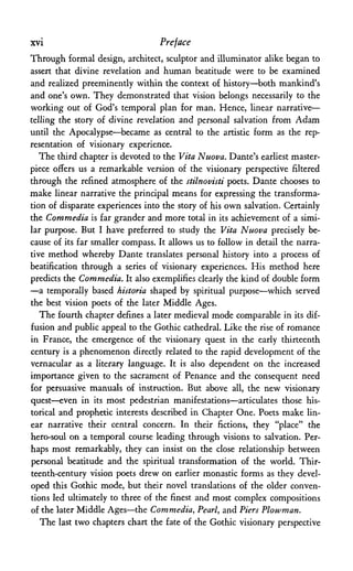 xvi Preface
Through formal design, architect, sculptor and illuminator alike began to
assert that divine revelation and human beatitude were to be examined
and realized preeminently within the context of history—both mankind's
and one's own. They demonstrated that vision belongs necessarily to the
working out of God's temporal plan for man. Hence, linear narrative—
telling the story of divine revelation and personal salvation from Adam
until the Apocalypse—became as central to the artistic form as the rep­
resentation of visionary experience.
The third chapter is devoted to the Vita ~Nuova. Dante's earliest master­
piece offers us a remarkable version of the visionary perspective filtered
through the refined atmosphere of the stilnovisti poets. Dante chooses to
make linear narrative the principal means for expressing the transforma­
tion of disparate experiences into the story of his own salvation. Certainly
the Commedia is far grander and more total in its achievement of a simi­
lar purpose. But I have preferred to study the Vita Nuova precisely be­
cause of its far smaller compass. It allows us to follow in detail the narra­
tive method whereby Dante translates personal history into a process of
beatification through a series of visionary experiences. His method here
predicts the Commedia. It also exemplifies clearly the kind of double form
—a temporally based historia shaped by spiritual purpose—which served
the best vision poets of the later Middle Ages.
The fourth chapter defines a later medieval mode comparable in its dif­
fusion and public appeal to the Gothic cathedral. Like the rise of romance
in France, the emergence of the visionary quest in the early thirteenth
century is a phenomenon directly related to the rapid development of the
vernacular as a literary language. It is also dependent on the increased
importance given to the sacrament of Penance and the consequent need
for persuasive manuals of instruction. But above all, the new visionary
quest—even in its most pedestrian manifestations—articulates those his­
torical and prophetic interests described in Chapter One. Poets make lin­
ear narrative their central concern. In their fictions, they "place" the
hero-soul on a temporal course leading through visions to salvation. Per­
haps most remarkably, they can insist on the close relationship between
personal beatitude and the spiritual transformation of the world. Thir­
teenth-century vision poets drew on earlier monastic forms as they devel­
oped this Gothic mode, but their novel translations of the older conven­
tions led ultimately to three of the finest and most complex compositions
of the later Middle Ages—the Commedia, Pearl, and Piers Plowman.
The last two chapters chart the fate of the Gothic visionary perspective
 