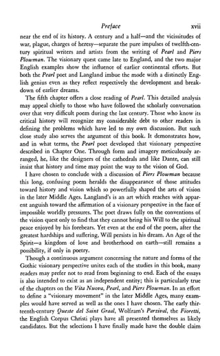 Preface xvii
near the end of its history. A century and a half—and the vicissitudes of
war, plague, charges of heresy—separate the pure impulses of twelfth-cen­
tury spiritual writers and artists from the writing of Pearl and Piers
Plowman. The visionary quest came late to England, and the two major
English examples show the influence of earlier continental efforts. But
both the Pearl poet and Langland imbue the mode with a distinctly Eng­
lish genius even as they reflect respectively the development and break­
down of earlier dreams.
The fifth chapter offers a close reading of Pearl. This detailed analysis
may appeal chiefly to those who have followed the scholarly conversation
over that very difficult poem during the last century. Those who know its
critical history will recognize my considerable debt to other readers in
defining the problems which have led to my own discussion. But such
close study also serves the argument of this book. It demonstrates how,
and in what terms, the Pearl poet developed that visionary perspective
described in Chapter One. Through form and imagery meticulously ar­
ranged, he, like the designers of the cathedrals and like Dante, can still
insist that history and time may point the way to the vision of God.
I have chosen to conclude with a discussion of Piers Plowman because
this long, confusing poem heralds the disappearance of those attitudes
toward history and vision which so powerfully shaped the arts of vision
in the later Middle Ages. Langland's is an art which reaches with appar­
ent anguish toward the affirmation of a visionary perspective in the face of
impossible worldly pressures. The poet draws fully on the conventions of
the vision quest only to find that they cannot bring his Will to the spiritual
peace enjoyed by his forebears. Yet even at the end of the poem, after the
greatest hardships and suffering, Will persists in his dream. An Age of the
Spirit—a kingdom of love and brotherhood on earth—still remains a
possibility, if only in poetry.
Though a continuous argument concerning the nature and forms of the
Gothic visionary perspective unites each of the studies in this book, many
readers may prefer not to read from beginning to end. Each of the essays
is also intended to exist as an independent entity; this is particularly true
of the chapters on the Vita Nuova, Pearl, and Piers Plowman. In an effort
to define a "visionary movement" in the later Middle Ages, many exam­
ples would have served as well as the ones I have chosen. The early thir­
teenth-century Queste del Saint Graal, Wolfram's Parzival, the Fioretti,
the English Corpus Christi plays have all presented themselves as likely
candidates. But the selections I have finally made have the double claim
 