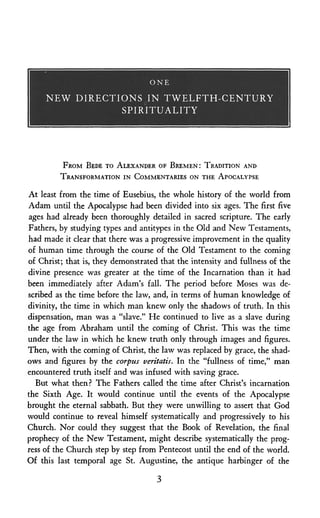 O N E
N E W D I R E C T I O N S I N T W E L F T H - C E N T U R Y
S P I R I T U A L I T Y
FROM BEDE TO ALEXANDER OF BREMEN: TRADITION AND
TRANSFORMATION IN COMMENTARIES ON THE APOCALYPSE
At least from the time of Eusebius, the whole history of the world from
Adam until the Apocalypse had been divided into six ages. The first five
ages had already been thoroughly detailed in sacred scripture. The early
Fathers, by studying types and antitypes in the Old aind New Testaments,
had made it clear that there was a progressive improvement in the quality
of human time through the course of the Old Testament to the coming
of Christ; that is, they demonstrated that the intensity and fullness of the
divine presence was greater at the time of the Incarnation than it had
been immediately after Adam's fall. The period before Moses was de­
scribed as the time before the law, and, in terms of human knowledge of
divinity, the time in which man knew only the shadows of truth. In this
dispensation, man was a "slave." He continued to live as a slave during
the age from Abraham until the coming of Christ. This was the time
under the law in which he knew truth only through images and figures.
Then, with the coming of Christ, the law was replaced by grace, the shad­
ows and figures by the corpus veritatis. In the "fullness of time," man
encountered truth itself and was infused with saving grace.
But what then? The Fathers called the time after Christ's incarnation
the Sixth Age. It would continue until the events of the Apocalypse
brought the eternal sabbath. But they were unwilling to assert that God
would continue to reveal himself systematically and progressively to his
Church. Nor could they suggest that the Book of Revelation, the final
prophecy of the New Testament, might describe systematically the prog­
ress of the Church step by step from Pentecost until the end of the world.
Of this last temporal age St. Augustine, the antique harbinger of the
 