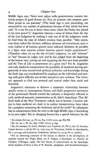 4 Chapter One
Middle Ages, says, "Sexta nunc agitur nullo generationum numero me-
tienda propter id quod dictum est: Non est uestrum scire tempora, quae
Pater posuit in sua potestate" (The Sixth Age is now proceeding, not
measured by any number of generations because of that which has been
said: "It is not for you to know those times which the Father has placed
in his own power").1 Augustine removes a sense of climax from the day
of the Last Judgment by making it only one of all the judgments made
by God from the time of Adam's eviction from paradise: "Ideo autem,
cum diem iudicii Dei dicimus, addimus ultimum uel nouissimum, quia et
nunc iudicat et ab humani generis initio iudicauit dimittens de paradiso
et a ligno uitae separans primos homines peccati magni perpetratores"
(Therefore when we say the day of God's judgment, we add "ultimate"
or "last" because he judges now and he has judged from the beginning
of the human race, casting out and separating the first men from paradise
and the Tree of Life as perpetrators of a great sin).2 For St. Augustine
and early medieval commentators the possibility of mankind moving pro­
gressively in time toward total spiritual perfection and knowledge during
the Sixth Age was overshadowed by emphasis on the individual soul mov­
ing with great difficulty out of time toward its own eschaton. The vision­
ary approach to God was personal and vertical rather than social and
historical.
Augustine's reluctance to discover a systematic relationship between
specific events in contemporary history and God's progressive movement
of the pentecostal Church toward the eschaton is eloquently reflected in
early medieval monastic commentaries on St. John's Apocalypse. That dif­
ficult book of the New Testament—which was to become a favorite sub­
ject in later medieval art—had, in its earliest interpretations, been taken
for a prophecy concerning the imminent end of the world.3 Its subsequent
fate in commentaries from the early to the high Middle Ages is fascinating
in its own right.4 But its changing fortune has a special relevance for the
1 De civitate Dei xxn, 30, PL XLI, 804; CCSL XLVIII, pp. 865-866.
2 D e civ. xx, i, PL XLI, 659; CCSL XLVIII, p. 699.
3 See, for example, St. Justin, Dialogus cum Tryphone, 81, PG vi, 670; St. Irenaeus,
Contra haereses v, 28-36, PG VII, 1197-1224; St. Victorinus, Scholia in Apocalypsim,
PL v, 317-344; and Lactantius, Institutiones divinae VII, 14-25, PL vi, 779-813.
4 For an interesting summary of this history in relation to the development of
attitudes toward the Virgin Mary, see P. Prigent, L'Apocalypse 12. Histoire de
I'Exegese (Tubingen, 1959). The best history of commentaries on the Apocalypse
before Joachim of Fiore is that of W. Kamlah, Apocalypse und Geschichtstheologie.
 