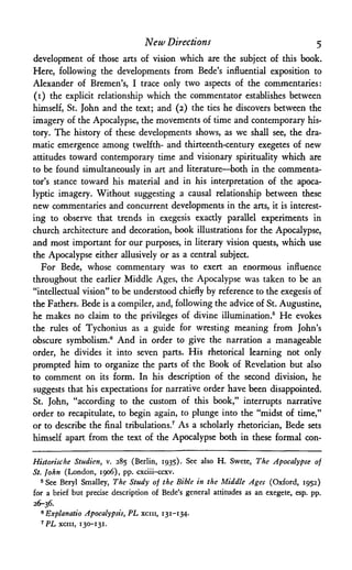 New Directions 5
development of those arts of vision which are the subject of this book.
Here, following the developments from Bede's influential exposition to
Alexander of Bremen's, I trace only two aspects of the commentaries:
(1) the explicit relationship which the commentator establishes between
himself, St. John and the text; and (2) the ties he discovers between the
imagery of the Apocalypse, the movements of time and contemporary his­
tory. The history of these developments shows, as we shall see, the dra­
matic emergence among twelfth- and thirteenth-century exegetes of new
attitudes toward contemporary time and visionary spirituality which are
to be found simultaneously in art and literature—both in the commenta­
tor's stance toward his material and in his interpretation of the apoca­
lyptic imagery. Without suggesting a causal relationship between these
new commentaries and concurrent developments in the arts, it is interest­
ing to observe that trends in exegesis exactly parallel experiments in
church architecture and decoration, book illustrations for the Apocalypse,
and most important for our purposes, in literary vision quests, which use
the Apocalypse either allusively or as a central subject.
For Bede, whose commentary was to exert an enormous influence
throughout the earlier Middle Ages, the Apocalypse was taken to be an
"intellectual vision" to be understood chiefly by reference to the exegesis of
the Fathers. Bede is a compiler, and, following the advice of St. Augustine,
he makes no claim to the privileges of divine illumination.5 He evokes
the rules of Tychonius as a guide for wresting meaning from John's
obscure symbolism.® And in order to give the narration a manageable
order, he divides it into seven parts. His rhetorical learning not only
prompted him to organize the parts of the Book of Revelation but also
to comment on its form. In his description of the second division, he
suggests that his expectations for narrative order have been disappointed.
St. John, "according to the custom of this book," interrupts narrative
order to recapitulate, to begin again, to plunge into the "midst of time,"
or to describe the final tribulations.7 As a scholarly rhetorician, Bede sets
himself apart from the text of the Apocalypse both in these formal con-
Historische Studien, v. 285 (Berlin, 1935). See also H. Swete, The Apocalypse of
St. John (London, 1906), pp. cxciii-ccxv.
5See Beryl Smalley, The Study of the Bible in the Middle Ages (Oxford, 1952)
for a brief but precise description of Bede's general attitudes as an exegete, esp. pp.
26-36.
6 Explanatio Apocalypsis, PL xcm, 131-134.
7 PL xcm, 130-131.
 