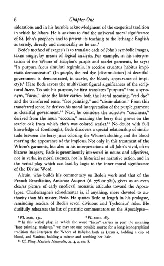 6 Chapter One
siderations and in his humble acknowledgment of the exegetical tradition
in which he labors. He is anxious to find the universal moral significance
of St. John's prophecy and to present its teaching to the lethargic English
as tersely, directly and memorably as he can.8
Bede's method of exegesis is to translate each of John's symbolic images,
taken singly, by means of logical analysis. For example, in his interpre­
tation of the Whore of Babylon's purple and scarlet garments, he says;
"In purpura fucus simulati regiminis, in coccino cruentus habitus impi-
etatis demonstratur" (In purple, the red dye [dissimulation] of deceitful
government is demonstrated, in scarlet, the bloody appearance of impi­
ety).9 Here Bede savors the multivalent figural significances of the scrip­
tural litera. To suit his purpose, he first translates "purpura" into a syno­
nym, "fucus," since the latter carries both the literal meaning, "red dye"
and the transferred sense, "face painting," and "dissimulation." From this
transferred sense, he derives his moral interpretation of the purple garment
as deceitful government.10 Next, he considers the adjective "coccineus,"
derived from the noun "coccum," meaning the berry that grows on the
scarlet oak from which cloth was colored scarlet.11 No doubt with full
knowledge of forethought, Bede discovers a special relationship of simili­
tude between the berry juice coloring the Whore's clothing and the blood
marring the appearance of the impious. Not only in this treatment of the
Whore's garments, but also in his interpretations of all John's vivid, often
bizarre imagery, Bede is preeminently interested in nouns and adjectives,
not in verbs, in moral essences, not in historical or narrative action, and in
the verbal play which can lead by logic to the inner moral significance
of the Divine Word.
Alcuin, who builds his commentary on Bede's work and that of the
French Benedictine, Ambrose Autpert (d. 778 or 781), gives us an even
clearer picture of early medieval monastic attitudes toward the Apoca­
lypse. Charlemagne's schoolmaster is, if anything, more devoted to au­
thority than his master, Bede. He quotes Bede at length in his prologue,
reminding readers of Bede's seven divisions and Tychonius' rules. He
dutifully rehearses the list of patristic commentators on the Apocalypse—•
8PL xciii, 134. 9 P L xciii, 183.
10In this verbal play, in which the word "fucus" carries in part the meaning
"face painting, make-up," we may see one possible source for a long iconographical
tradition that interprets the Whore of Babylon both as Luxuria, holding a cup of
blood, and Vanitas, holding a mirror and combing her hair.
11 Cf. Pliny, Historia Naturalis, 24, 4, 4, sec. 8.
 