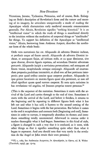 New Directions η
Victorinus, Jerome, Tychonius, Primasius, and of course, Bede. Enlarg­
ing on Bede's description of Revelation's form and the nature and mean­
ing of its imagery, he articulates unequivocally a mode of reading the
Apocalypse which characterizes early medieval monastic commentators
generally. For Alcuin, Revelation signifies "nothing historical." It is an
"intellectual vision" in which the truth of things is manifested directly
to the intuition without the mediation of corporeal things or "similitudes"
for things. To support his definition of the Apocalypse as "intellectual
vision," Alcuin, borrowing from Ambrose Autpert, describes the nonlin­
ear foim of the whole book:
Ordo vero narrationis hie est. Aliquando ab adventu Domini inchoat,
et perducit usque ad finem saeculi. Aliquando ab adventu Domini in­
choat, et antequam finiat, ad initium redit, et ea quae dimiserat, sive
quae dixerat, diversis figuris repetens, ad secundum Domini adventum
percurrit. Aliquando incipit a novissima persecutione; sed antequam ad
finem veniat, recapitulando utraque conjungit. Aliquando ad enarran-
dum proposita paululum intermittit, et aliud non ad hoc pertinens inter-
ponit; post quod ordine conciso quae coeperat perdocet. Aliquando in
ipso genere locutionis sic mutata figura quasi alia permiscet, ut non nil
aliud significet quam quod narrare coeperat. Et nota quia rarissime in
hac revelatione vel angelus, vel Joannes proprias tenent personas.12
(This is the sequence of the narration. Sometimes it starts with the ar­
rival of the Lord and carries through to the end of time. Sometimes it
starts with the arrival of the Lord, and before it finishes, it returns to
the beginning and by repeating in different figures both what it has
left out and what it has said, it hastens to the second coming of the
Lord. Sometimes it begins with the last persecution. But before it comes
to the end it recapitulates and connects both [beginning and end]. Some­
times in order to narrate, it temporarily abandons its themes and intro­
duces something totally unconnected. Afterward in concise order it
teaches thoroughly what it had begun. Sometimes in this kind of style,
a figure is changed in such a way that it is confused, as it were, with
other things so that it signifies something quite other than what it
began to represent. And you should note that very rarely in the revela­
tion do the Angel or John retain their own persons.)
12PL c, 1089. See Ambrosius Autpertus, In Apocalypsin, in Opera, ed. R. Weber
(Turnholt, 1975), pp. 13-14.
 