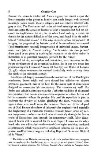 8 Chapter One
Because the vision is intellectual, Alcuin argues, one cannot expect the
linear narrative order proper to history, nor stable images with univocal
meanings. John's vision, then, is allegory and not entirely coherent alle­
gory at that. The litera must melt as its spiritual meanings are perceived.
Bede had noted the apparent disorder of John's narration but had not dis­
cussed its implications. Alcuin, on the other hand, seeking a divine ra­
tionale for the surface difficulties of the story, had found it in his defini­
tion of "intellectual vision." In this way, narrative order, the sequence of
imagery, the progress of the historia could all be subordinated to a moral
(and preeminently rational) interpretation of individual images. Further­
more, since John, in Alcuin's reading, "rarely retains his own person,"
there could be no point in studying his responses to his vision either in
themselves or as potential examples intended for the reader.
Bede and Alcuin, as compilers and rhetoricians, were important for the
future development of the exegetical tradition. But it was two much less
prominent figures, Haimo of Auxerre (fl. 840-870) and Beatus of Liebana
(d. 798), whose commentaries enjoyed particularly wide currency from
the ninth to the thirteenth century.
As a Spaniard, largely removed from the mainstream of the Carolingian
renaissance, Beatus might well have slipped into oblivion—an obscure
provincial polemicist—had it not been for the major cycle of illustrations
designed to accompany his commentary. The commentary itself, like
Bede's and Alcuin's, participates in the Tychonian tradition of allegorical
interpretation. But Beatus was also a keen opponent of a local heresy and
his interpretation reflects his position. He used his exposition in part to
celebrate the divinity of Christ, glorifying the risen, victorious Jesus
against those who would make the incarnate Christ merely the adopted
son of God. Because the effects of this particular emphasis—and especially
the heightening of a traditional monastic reticence before John's mysteri­
ous images—were to be transmitted more dramatically through the Beatus
cycles of illustrations than through the commentary itself, fuller discus­
sion of Beatus will be reserved for the next chapter. Haimo, on the other
hand, who was a direct heir to the central Carolingian tradition, produced
a commentary which was to exert a significant influence on the most im­
portant twelfth-century exegetes, including Rupert of Deutz and Richard
of St. Victor.13
13 The influence of Haimo's commentary on eleventh- and twelfth-century exegetes
was extraordinary. See Kamlah, esp. pp. 14, 17, 22-23, 30 and passim. Haimo's iden­
tity is open to some question. See C. Spicq, Esquisse d'une histoire de Vexegese latine
 