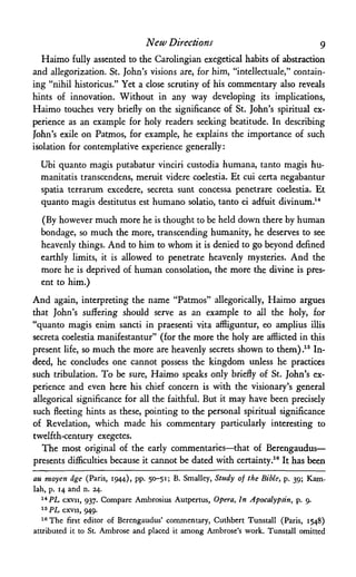 New Directions 9
Haimo fully assented to the Carolingian exegetical habits of abstraction
and allegorization. St. John's visions are, for him, "intellectuale," contain­
ing "nihil historicus." Yet a close scrutiny of his commentary also reveals
hints of innovation. Without in any way developing its implications,
Haimo touches very briefly on the significance of St. John's spiritual ex­
perience as an example for holy readers seeking beatitude. In describing
John's exile on Patmos, for example, he explains the importance of such
isolation for contemplative experience generally:
Ubi quanto magis putabatur vinciri custodia humana, tanto magis hu-
manitatis transcendens, meruit videre coelestia. Et cui certa negabantur
spatia terrarum excedere, secreta sunt concessa penetrare coelestia. Et
quanto magis destitutus est humano solatio, tanto ei adfuit divinum.14
(By however much more he is thought to be held down there by human
bondage, so much the more, transcending humanity, he deserves to see
heavenly things. And to him to whom it is denied to go beyond defined
earthly limits, it is allowed to penetrate heavenly mysteries. And the
more he is deprived of human consolation, the more the divine is pres­
ent to him.)
And again, interpreting the name "Patmos" allegorically, Haimo argues
that John's suffering should serve as an example to all the holy, for
"quanto magis enim sancti in praesenti vita affliguntur, eo amplius illis
secreta coelestia manifestantur" (for the more the holy are afflicted in this
present life, so much the more are heavenly secrets shown to them).15 In­
deed, he concludes one cannot possess the kingdom unless he practices
such tribulation. To be sure, Haimo speaks only briefly of St. John's ex­
perience and even here his chief concern is with the visionary's general
allegorical significance for all the faithful. But it may have been precisely
such fleeting hints as these, pointing to the personal spiritual significance
of Revelation, which made his commentary particularly interesting to
twelfth-century exegetes.
The most original of the early commentaries—that of Berengaudus—
presents difficulties because it cannot be dated with certainty.16 It has been
au moyen age (Paris, 1944), pp. 50-51; B. Smalley, Study of the Bible, p. 39; Kam-
lah, p. 14 and n. 24.
14 PL cxvii, 937. Compare Ambrosius Autpertus, Opera, In Apocalypdn, p. 9.
15 PL CXVII, 949.
16The first editor of Berengaudus' commentary, Cuthbert Tunstall (Paris, 1548)
attributed it to St. Ambrose and placed it among Ambrose's work. Tunstall omitted
 
