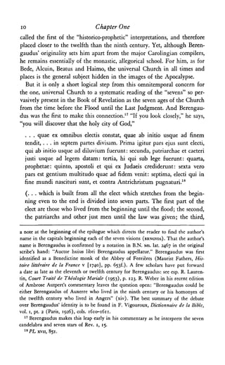 ίο Chapter One
called the first of the "historico-prophetic" interpretations, and therefore
placed closer to the twelfth than the ninth century. Yet, although Beren-
gaudus' originality sets him apart from the major Carolingian compilers,
he remains essentially of the monastic, allegorical school. For him, as for
Bede, Alcuin, Beatus and Haimo, the universal Church in all times and
places is the general subject hidden in the images of the Apocalypse.
But it is only a short logical step from this omnitemporal concern for
the one, universal Church to a systematic reading of the "sevens" so per­
vasively present in the Book of Revelation as the seven ages of the Church
from the time before the Flood until the Last Judgment. And Berengau-
dus was the first to make this connection.17 "If you look closely," he says,
"you will discover that the holy city of God,"
. . . quae ex omnibus electis constat, quae ab initio usque ad finem
tendit, . . . in septem partes divisam. Prima igitur pars ejus sunt electi,
qui ab initio usque ad diluvium fuerunt: secunda, patriarchae et caeteri
justi usque ad legem datam: tertia, hi qui sub lege fuerunt: quarta,
prophetae: quinto, apostoli et qui ex Judaeis crediderunt: sexta vero
pars est gentium multitudo quae ad fidem venit: septima, electi qui in
fine mundi nascituri sunt, et contra Antrichristum pugnaturi.18
(. . . which is built from all the elect which stretches from the begin­
ning even to the end is divided into seven parts. The first part of the
elect are those who lived from the beginning until the flood; the second,
the patriarchs and other just men until the law was given; the third,
a note at the beginning of the epilogue which directs the reader to find the author's
name in the capitals beginning each of the seven visions (BRNGVDS). That the author's
name is Berengaudus is confirmed by a notation in B.N. MS. lat. 2467 in the original
scribe's hand: "Auctor huius libri Berengaudus appellatur." Berengaudus was first
identified as a Benedictine monk of the Abbey of Ferrieres (Maurist Fathers, His-
toire litteraire de la France ν [1740], pp. 653^). A few scholars have put forward
a date as late as the eleventh or twelfth century for Berengaudus: see esp. R. Lauren-
tin, Court Traite de Theologie Mariale (1953), p. 123. R. Weber in his recent edition
of Ambrose Autpert's commentary leaves the question open: "Berengaudus could be
either Berengaudus of Auxerre who lived in the ninth century or his homonym of
the twelfth century who lived in Angers" (xiv). The best summary of the debate
over Berengaudus' identity is to be found in F. Vigouroux, Dictionnaire de la Bible,
vol. i, pt. 2 (Paris, 1926), cols. 1610-1611.
17
Berengaudus makes this leap early in his commentary as he interprets the seven
candelabra and seven stars of Rev. 1, 15.
l s
P L xvii, 851.
 