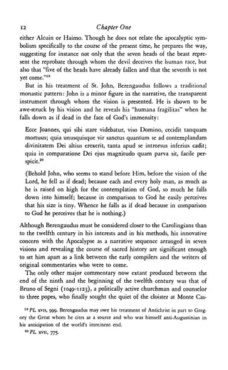 12 Chapter One
either Alcuin or Haimo. Though he does not relate the apocalyptic sym­
bolism specifically to the course of the present time, he prepares the way,
suggesting for instance not only that the seven heads of the beast repre­
sent the reprobate through whom the devil deceives the human race, but
also that "five of the heads have already fallen and that the seventh is not
yet come."19
But in his treatment of St. John, Berengaudus follows a traditional
monastic pattern: John is a minor figure in the narrative, the transparent
instrument through whom the vision is presented. He is shown to be
awe-struck by his vision and he reveals his "humana fragilitas" when he
falls down as if dead in the face of God's immensity:
Ecce Joannes, qui sibi stare videbatur, viso Domino, cecidit tanquam
mortuus; quia unusquisque vir sanctus quantum se ad contemplandam
divinitatem Dei altius erexerit, tanta apud se introrsus inferius cadit;
quia in comparatione Dei ejus magnitudo quam parva sit, facile per-
spicit.20
(Behold John, who seems to stand before Him, before the vision of the
Lord, he fell as if dead; because each and every holy man, as much as
he is raised on high for the contemplation of God, so much he falls
down into himself; because in comparison to God he easily perceives
that his size is tiny. Whence he falls as if dead because in comparison
to God he perceives that he is nothing.)
Although Berengaudus must be considered closer to the Carolingians than
to the twelfth century in his interests and in his methods, his innovative
concern with the Apocalypse as a narrative sequence arranged in seven
visions and revealing the course of sacred history are significant enough
to set him apart as a link between the early compilers and the writers of
original commentaries who were to come.
The only other major commentary now extant produced between the
end of the ninth and the beginning of the twelfth century was that of
Bruno of Segni (1049-1123), a politically active churchman and counselor
to three popes, who finally sought the quiet of the cloister at Monte Cas-
19 PL xvii, 999. Berengaudus may owe his treatment of Antichrist in part to Greg­
ory the Great whom he cites as a source and who was himself anti-Augustinian in
his anticipation of the world's imminent end.
2 0 PL XVII, 775.
 