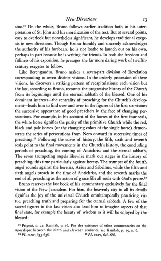 New Directions 13
sino.21 On the whole, Bruno follows earlier tradition both in his inter­
pretation of St. John and his moralization of the text. But at several points,
easy to overlook but nonetheless significant, he develops traditional exege­
sis in new directions. Though Bruno humbly and sincerely acknowledges
the authority of his forebears, he is not loathe to launch out on his own,
perhaps in part because he is writing for friends. In both the freedom and
fullness of his exposition, he presages the far more daring work of twelfth-
century exegetes to follow.
Like Berengaudus, Bruno makes a seven-part division of Revelation
corresponding to seven distinct visions. In the orderly procession of these
visions, he discovers a striking pattern of recapitulations: each vision but
the last, according to Bruno, recounts the progressive history of the Church
from its beginnings until the eternal sabbath of the blessed. One of his
dominant interests—the centrality of preaching for the Church's develop­
ment—leads him to find over and over in the figures of the first six visions
the successive appearance of good preachers in the face of changing per­
secutions. For example, in his account of the horses of the first four seals,
the white horse signifies the purity of the primitive Church while the red,
black and pale horses (or the changing colors of the single horse) demon­
strate the series of persecutions from Nero onward in successive times of
preaching.22 Following the curve of history, the fifth, sixth and seventh
seals point to the final movements in the Church's history, the concluding
periods of preaching, the coming of Antichrist and the eternal sabbath.
The seven trumpeting angels likewise mark out stages in the history of
preaching, this time particularly against heresy. The trumpet of the fourth
angel sounds against the heretics, Arius and Sabellius, while the fifth and
sixth angels preach in the time of Antichrist, and the seventh marks the
end of all preaching as the action of grace fills all souls with God's praise.23
Bruno reserves the last book of his commentary exclusively for the final
vision of the New Jerusalem. For him, the heavenly city in all its details
signifies the joy of the universal Church omnitemporally practicing vir­
tue, preaching truth and preparing for the eternal sabbath. A few of the
sacred figures in this last vision also lead him to imagine aspects of that
final state, for example the beauty of wisdom as it will be enjoyed by the
blessed:
21 Prigent, p. 22; Kamlah, p. 16. For the existence of other commentaries on the
Apocalypse between the ninth and eleventh centuries, see Kamlah, p. 15, n. 6.
22 PL CLXV, 633-636. 23 PL CLXV, 646-666.
 