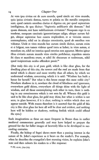 14 Chapter One
At vero ipsa civitas est de auro munda, quod simile est vitro mundo,
quia ipsius civitatis domus, turres et palatia ex illo metallo composita
sunt, quod caeteris omnibus clarius et dignius est, per quod sapientiam
intelligimus, de qua dicitur: "Sapientia aedificavit sibi domum." Sed
quam domum, nisi hanc nobilissimam civitatemP Nusquam ergo in ea
tenebrae, nusquam caecitatis ignorantiaeque caligo, ubique aurum ful-
get, ubique sapientiae luce cuncta resplendent, et se vicissim omnes
contemplantes, nihil est in alicujus conscientia, quod ab omnibus non
videatur. Unde et vitro mundo hoc aurum simile dicitur, aurum enim
et si fulgeat, non tamen videtur quod intra se habet; in vitro autem, si
mundum est, nihil est interius quod exterius non appareat. Merito igitur
illius civitatis aurum mundo vitro similes perhibetur, siquidem omnia
ibi clara et manifesta erunt, et nihil ibi obscurum et tenbrosum, nihil
quod insipientium oculos ofiendere possit.24
(But truly this city is of pure gold, which is like clear glass, for the
dwelling place of this city, the towers and the roof are made from that
metal which is clearer and more worthy than all others, by which we
understand wisdom, concerning which it is said: "Wisdom has built a
house for herself." But what is this house except this most noble city?
Nowhere shadows in it, nowhere the cloud of blindness and ignorance,
everywhere gold shines, everywhere all things shine with the light of
wisdom, and all those contemplating each other in turn, there is noth­
ing in any consciousness which is not seen by all. Whence this gold is
said to be like clear glass, for gold may shine, but what is within is not
seen; in glass however, if it is clear, nothing is within which does not
appear outside. With reason therefore is it asserted that the gold of this
city is like clear glass for here all will be clear and evident, and nothing
here will be hidden or shadowy, nothing foolish which could offend
the eyes.)
Such imaginations as these are more frequent in Bruno than in earlier
medieval commentary generally and may have helped to prepare the
ground for the far fuller images of heavenly bliss to be developed in suc­
ceeding centuries.
Finally, the bishop of Segni shows more than a passing interest in the
nature of St. John's experience as it bears on the reader's. For example,
when he describes the evangelist's first stunning vision, he explains John's
state and then exhorts his readers to a like response:
24 PL CLXV, 724-725.
 