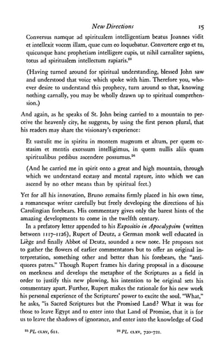 New Directions 15
Conversus namque ad spiritualem intelligentiam beatus Joannes vidit
et intellexit vocem illam, quae cum eo loquebatur. Convertere ergo et tu,
quicunque banc prophetiam intelligere cupis, ut nihil carnaliter sapiens,
totus ad spiritualem intellectum rapiaris.25
(Having turned around for spiritual understanding, blessed John saw
and understood that voice which spoke with him. Therefore you, who­
ever desire to understand this prophecy, turn around so that, knowing
nothing carnally, you may be wholly drawn up to spiritual comprehen­
sion.)
And again, as he speaks of St. John being carried to a mountain to per­
ceive the heavenly city, he suggests, by using the first person plural, that
his readers may share the visionary's experience:
Et sustulit me in spiritu in montem magnum et altum, per quem ec-
stasim et mentis excessum intelligimus, in quem nullis aliis quam
spiritualibus pedibus ascendere possumus.26
(And he carried me in spirit onto a great and high mountain, through
which we understand ecstasy and mental rapture, into which we can
ascend by no other means than by spiritual feet.)
Yet for all his innovation, Bruno remains firmly placed in his own time,
a romanesque writer carefully but freely developing the directions of his
Carolingian forebears. His commentary gives only the barest hints of the
amazing developments to come in the twelfth century.
In a prefatory letter appended to his Expositio in Apocalypsim (written
between 1117-1126), Rupert of Deutz, a German monk well educated in
Liege and finally Abbot of Deutz, sounded a new note. He proposes not
to gather the flowers of earlier commentators but to offer an original in­
terpretation, something other and better than his forebears, the "anti-
quores patres." Though Rupert frames his daring proposal in a discourse
on meekness and develops the metaphor of the Scriptures as a field in
order to justify this new plowing, his intention to be original sets his
commentary apart. Further, Rupert makes the rationale for his new work
his personal experience of the Scriptures' power to excite the soul."What,"
he asks, "is Sacred Scriptures but the Promised Land? What it was for
those to leave Egypt and to enter into that Land of Promise, that it is for
us to leave the shadowsof ignorance, and enter into the knowledge of God
25 PL CLXV, 611. 2ePL cLxv, 720-721.
 