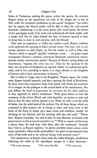 i8 Chapter One
Rules of Tychonius, seeking the genus within the species. By contrast,
Rupert insists on the importance not only of the images per se but of
their order. By systematic meditation on the sacred "imagines" "per ordin-
em" he argues, the blessed reader will be able to draw his soul toward
beatitude, conforming it to the seven spirits who stand before the throne
of the apocalyptic Lord. If he reads and understands the book aright, such
a reader will, like St. John, behold the door of heaven opened to him,
inviting him to enter in and converse with the blessed.
That such an experience is within his reader's reach, Rupert confirms
as he explicates the opening of John's second vision: Post haec vidi, et ecce
ostium apertum in coelo (Apoc. 4). For the reader, as well as John, that
"heaven which is opened" signifies "coelestem vitam . . . ad quam nuper
resurgendo Christus a mortuis, universam Ecclesiam suscitaverat consur-
gentem secum, resurrectione prima." Because of Christ's saving death and
resurrection, "regnum Dei intra nos est." Thus by the opening of the
door, the mysteries of Scriptures are opened, which "to understand spirit­
ually, and to live according to them, is to reign already in the kingdom
of heaven and to have conversation in heaven."33
But in order to "reign now in the Kingdom," Rupert argues, the reader
must dispose himself properly, and then, opening the Book of Revelation,
he must await that inspiration from God which will clarify the mysteries
of its images. In the prologue to the second book of his commentary, Ru­
pert defines the kind of preparation he envisions for his ideal audience
as they approach St. John's revelations: "With great desire to taste the
sweetness of the divine Word, and with humility, we hasten to seek and
find so that the door will be opened to us. What we seek is not the milk
of babies, but the solid food of the perfecti. For all those things which are
contained in that mystery are as strong as wine, and wine, even as the
bride of the Song of Songs says, most sweet and excellent, worthy for
drinking by my beloved, and for savoring with lips and teeth." "There­
fore," Rupert concludes, "we seek so that we may discover, we knock with
perseverance so that it may be opened to us."34 With so urgent and burning
a desire, then, the soul may, with John, obey the command, "Ascende
hue," that is, as Rupert explains, "in spiritu excedere omnes sensus carnis
atque spiritualia videre oculis spiritualibus" (in spirit to pass beyond every
sense of the body and to see spiritual things with spiritual eyes) .35
The commentary of Rupert, then, leads the reader through a meditation
following the order of the apocalyptic images to a final discovery—
33 PL CLXIX, 903-904. 34 PL CLXIX, 863-866. 35 PL CLXIX, 905.
 