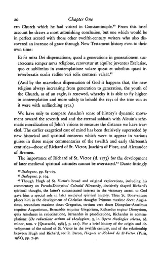 20 Chapter One
ern Church which he had visited in Constantinople.40
From this brief
account he draws a most astonishing conclusion, but one which would be
in perfect accord with those other twelfth-century writers who also dis­
covered an increase of grace through New Testament history even to their
own time:
Et fit mira Dei dispensatione, quod a generatione in generationem suc-
crescente semper nova religione, renovatur ut aquilae juventus Ecclesiae,
quo et sublimius in contemplatione volare queat et subtilius quasi ir-
reverberatis oculis radios veri solis contueri valeat.41
(And by the marvelous dispensation of God it happens that, the new
religion always increasing from generation to generation, the youth of
the Church, as of an eagle, is renewed, whereby it is able to fly higher
in contemplation and more subtly to behold the rays of the true sun as
it were with unflinching eyes.)
We have only to compare Anselm's sense of history's dynamic move­
ment toward the seventh seal and the eternal sabbath with Alcuin's sche­
matic moralization of John's visions to measure the distance we have trav­
eled. The earlier exegetical cast of mind has been decisively superseded by
new historical and spiritual concerns which were to appear in various
guises in three major commentaries of the twelfth and early thirteenth
centuries—those of Richard of St. Victor, Joachim of Fiore, and Alexander
of Bremen.
The importance of Richard of St. Victor (d. 1173) for the development
of later medieval spiritual attitudes cannot be overstated.42 Dante fittingly
40 Dialogues, pp. 84-107.
41 Dialogues, p. 104.
42 Though Hugh of St. Victor's broad and original explorations, including his
commentary on Pseudo-Dionysius' Celestial Hierarchy, decisively shaped Richard's
spiritual thought, the latter's concentrated interest in the visionary ascent to God
gave him a special role in later medieval spiritual history. Thus St. Bonaventure
places him in the development of Christian thought: Primum maxime docet Augus-
tinus, secundum maxime docet Gregorius, tertium vero docet Dionysius-AnseImus
sequitur Augustinum, Bernardus sequitur Gregorium, Richardus seqitur Dionysium,
quia Anselmus in ratiocinatione, Bernardus in praedicatione, Richardus in contem­
platione (De reductione artium ad theologiam, 5, in Opera theologica selecta, ed.
minor, torn, ν [Quaracchi, 1964], p. 221). For a brief history of the origin and de­
velopment of the school of St. Victor in the twelfth century, and of the relationship
between Hugh and Richard, see R. Baron, Hugues et Richard de St-Victor (Paris,
1961), pp. 7-50.
 