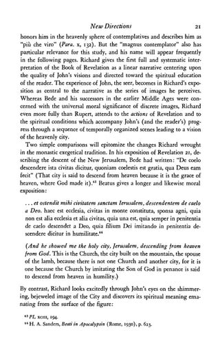 New Directions 21
honors him in the heavenly sphere of contemplatives and describes him as
"piu che viro" (Para. x, 132). But the "magnus contemplator" also has
particular relevance for this study, and his name will appear frequently
in the following pages. Richard gives the first full and systematic inter­
pretation of the Book of Revelation as a linear narrative centering upon
the quality of John's visions and directed toward the spiritual education
of the reader. The experience of John, the seer, becomes in Richard's expo­
sition as central to the narrative as the series of images he perceives.
Whereas Bede and his successors in the earlier Middle Ages were con­
cerned with the universal moral significance of discrete images, Richard
even more fully than Rupert, attends to the actions of Revelation and to
the spiritual conditions which accompany John's (and the reader's) prog­
ress through a sequence of temporally organized scenes leading to a vision
of the heavenly city.
Two simple comparisons will epitomize the changes Richard wrought
in the monastic exegetical tradition. In his exposition of Revelation 21, de­
scribing the descent of the New Jerusalem, Bede had written: "De coelo
descendere ista civitas dicitur, quoniam coelestis est gratia, qua Deus earn
fecit" (That city is said to descend from heaven because it is the grace of
heaven, where God made it).43 Beatus gives a longer and likewise moral
exposition:
...et ostendit mihi civitatem sanctam lerusalem, descendentem de caelo
a Deo. haec est ecclesia, civitas in monte constituta, sponsa agni, quia
non est alia ecclesia et alia civitas, quia una est, quia semper in penitentia
de caelo descendet a Deo, quia filium Dei imitando in penitentia de­
scendere dicitur in humilitate.44
(And he showed me the holy city, Jerusalem, descending from heaven
from God. This is the Church, the city built on the mountain, the spouse
of the lamb, because there is not one Church and another city, for it is
one because the Church by imitating the Son of God in penance is said
to descend from heaven in humility.)
By contrast, Richard looks excitedly through John's eyes on the shimmer­
ing, bejeweled image of the City and discovers its spiritual meaning ema­
nating from the surface of the figure:
43 PL xciii, 194.
44H. A. Sanders, Beati in Apocalypsin (Rome, 1930), p. 623.
 