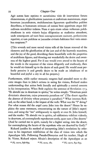 22 Chapter One
Agit autem haec septima et sacratissima visio de innovatione futura
elementorum, et glorificatione justorum et coelestium mansionum, atque
bonorum jucunditatem, multiformium figurarum qualitatibus pulchre
describens, et humanum animum ad summi boni appetitum atque dul-
cedinem mirabiliter trahens. Nam si quis etiam solam verborum pulch-
ritudinem in serie visionis hujus diligentius ac studiosius attenderet,
unde semetipsum ad tanti boni concupiscentiam excitaret, perfectissime
reperiret, et tam pulchrae ac jucundae civitatis habitator fieri votis omni­
bus exoptaret.45
(This seventh and most sacred vision tells of the future renewal of the
elements and the glorification of the just and of the heavenly mansions,
and the joy of the good, describing them beautifully with the properties
of multiform figures, and drawing out wonderfully the desire and sweet­
ness of the highest good. For if one would even attend to the beauty of
the words in the sequence of the vision diligently and studiously, then
he would stir himself up to the desire of such good. He would most per­
fectly perceive it and greatly desire to be made an inhabitant of so
beautiful and joyful a city in all his prayers.)
Furthermore, while earlier monastic exegetes had attended more to dis­
crete images than to John's actions in seeing his visions, Richard makes
understanding that action both literally and spiritually a central concern
in his interpretation. When Bede explains the sentence of Revelation 17:3,
"Et abstulit me in desertum in spiritu," he writes simply:"Desertum ponit
divinitatis absentiam, cujus praesentia paradisus est" (The desert signifies
the absence of divinity whose presence is paradise) .46 What interests Rich­
ard, on the other hand, is the import of the verb: What was the "I" doing?
For what reason did the angel carry John into the desert? Hence he ex­
plains the same statement, concentrating on the nature of John's experi­
ence, and using the "me" ambiguously to signify at once St. John himself,
and the reader: "Et abstulit me in spiritu, ad sublimiora videlicet videnda,
in desertum, ad contemplanda reproborum corda, quae sunt a Deo deserta"
(And he carried me in spirit, namely for a higher seeing, into the desert,
for contemplating the hearts of the reprobate who are deserted by God) 47
Richard justifies his method of interpreting John's revelations by refer­
ence to his important redefinition of the class of vision into which the
Apocalypse falls. Following Pseudo-Dionysius and his teacher, Hugh of
St. Victor, Richard rejects Alcuin's description of the Apocalypse as an
45 PL cxcvi, 858-859. 46 PL xciii, 182. 47 PL cxcvi, 832-833.
 
