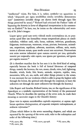 New Directions 23
"intellectual" vision. For him, it is, rather, symbolic—an apparition in
which "aliquando per signa sensibilibus similia invisibilia demonstrata
sunt" (sometimes invisible things are shown forth through signs like
things perceived by sense).48 Richard had criticized the Fathers' habit of
bypassing the historia in favor of allegorical interpretation in his commen­
tary on Ezekiel.49 So here, too, he insists on the substantiality and neces­
sity of St. John's images:
Liquet igitur quod earn tertio videndi modo contemplatus sit, eo prae-
sertim quod liber iste formalibus rerum temporalium plenus sit simili-
tudinibus, videlicet coeli, solis, lunae, nubium, imbrium, grandinum,
fulgurum, tonitruorum, ventorum, avium, piscium, bestiarum, animali-
um, serpentium, reptilium, arborum, montium, collium, aeris, maris,
terrae et aliarum rerum, quae modo sensui non occurrunt. Necessarium
erat enim nostrae infirmitati quae summa nonnisi per ima, spiritualia
nonnisi per corporalia valet capere, non ignota per ignoriora, sed ignota
per cognita noscere.50
(It is therefore manifest that he has seen it in the third kind of seeing,
especially because the book is full of formal likenesses of temporal
things, namely the heavens, the sun, moon, clouds, rains, hail, lightning,
thunder, winds, birds, fish, beasts, animals, serpents, reptiles, trees,
mountains, hills, air, sea, earth, and other things present to the senses.
It was necessary for our weakness which is able to grasp the highest only
through the lowest, the spiritual only through the corporeal, to learn the
unknown not through the more unknown but through the known.)
Like Rupert and Anselm, Richard insists, too, on the significance of the
Apocalypse as a symbolic representation of the history of the pentecostal
Church. When he describes the opening of the seven seals, he reads their
meaning as successive stages in the Church's history:
Quae vero in septem succedentibus capitulis sequuntur, et septem sigil-
lorum apertione distinguuntur, ad sequentis temporis redemptionem, et
ordinem referuntur."
(Those which follow in the seven succeeding chapters, and which are
separated by the opening of the seven seals, refer to the redemption and
order of the following time.)
48 PL cxcvi, 687.
51 PL cxcvi, 760.
49 PL cxcvi, 527-528. 50 PL cxcvi, 687.
 