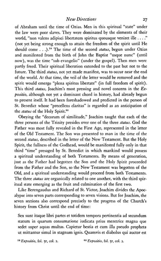 New Directions 27
of Abraham until the time of Ozias. Men in this spiritual "state" under
the law were poor slaves. They were dominated by the elements of their
world, "non valens adipisci libertatem spiritus quousque veniret ille
(not yet being strong enough to attain the freedom of the spirit until He
should come . . .).59 The time of the second status, begun under Ozias
and manifested from the birth of John the Baptist "usque nunc" (until
now), was the time "sub evangelio" (under the gospel). Then men were
partly freed. Their spiritual liberation extended to the past but not to the
future. The third status, not yet made manifest, was to occur near the end
of the world. At that time, the veil of the letter would be removed and the
spirit would emerge "plena spiritus libertate" (in full freedom of spirit).
This third status, Joachim's most pressing and novel concern in the Ex-
positio, although not yet a dominant chord in history, had already begun
to present itself. It had been foreshadowed and predicted in the person of
St. Benedict whose "precellens claritas" is regarded as an anticipation of
the status of the Holy Spirit.60
Obeying the "decorum of similitude," Joachim taught that each of the
three persons of the Trinity presides over one of the three status. God the
Father was most fully revealed in the First Age, represented in the letter
of the Old Testament. The Son was presented to man in the time of the
second status, described in the letter of the New Testament. But the Holy
Spirit, the fullness of the Godhead, would be manifested fully only in that
third "time" presaged by St. Benedict in which mankind would possess
a spiritual understanding of both Testaments. By means of generation,
just as the Father had begotten the Son and the Holy Spirit proceeded
from the Father and the Son, so the New Testament was begotten of the
Old, and a spiritual understanding would proceed from both Testaments.
The three status are organically related to one another, with the third spir­
itual state emerging as the fruit and culmination of the first two.
Like Berengaudus and Richard of St. Victor, Joachim divides the Apoc­
alypse into seven parts corresponding to seven visions. But for Joachim, the
seven sections also correspond precisely to the progress of the Church's
history from Christ until the end of time:
Sex sunt itaque libri partes et totidem tempora pertinentia ad secundum
statum in quarum consumatione iudicata prius meretrice magna que
sedet super aquas multas. Capietur bestia et cum ilia pseudo propheta
ut mittantur simul in stagnum ignis. Quamvis et diabolus qui auctor est
59 Expositio, fol. 5r, col. 2. 60 Expositio, fol. 5r, col. 2.
 