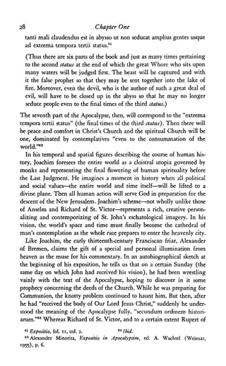 28 Chapter One
tanti mali claudendus est in abysso ut non seducat amplius gentes usque
ad extrema tempora tertii status.61
(Thus there are six parts of the book and just as many times pertaining
to the second status at the end of which the great Whore who sits upon
many waters will be judged first. The beast will be captured and with
it the false prophet so that they may be sent together into the lake of
fire. Moreover, even the devil, who is the author of such a great deal of
evil, will have to be closed up in the abyss so that he may no longer
seduce people even to the final times of the third status.)
The seventh part of the Apocalypse, then, will correspond to the "extrema
tempora tertii status" (the final times of the third status). Then there will
be peace and comfort in Christ's Church and the spiritual Church will be
one, dominated by contemplatives "even to the consummation of the
world."62
In his temporal and spatial figures describing the course of human his­
tory, Joachim foresees the entire world as a cloistral Utopia governed by
monks and representing the final flowering of human spirituality before
the Last Judgment. He imagines a moment in history when all political
and social values—the entire world and time itself—will be lifted to a
divine plane. Then all human action will serve God in preparation for the
descent of the New Jerusalem. Joachim's scheme—not wholly unlike those
of Anselm and Richard of St. Victor—represents a rich, creative person­
alizing and contemporizing of St. John's eschatological imagery. In his
vision, the world's space and time must finally become the cathedral of
man's contemplation as the whole race prepares to enter the heavenly city.
Like Joachim, the early thirteenth-century Franciscan friar, Alexander
of Bremen, claims the gift of a special and personal illumination from
heaven as the muse for his commentary. In an autobiographical sketch at
the beginning of his exposition, he tells us that on a certain Sunday (the
same day on which John had received his vision), he had been wrestling
vainly with the text of the Apocalypse, hoping to discover in it some
prophecy concerning the deeds of the Church. While he was preparing for
Communion, the knotty problem continued to haunt him. But then, after
he had "received the body of Our Lord Jesus Christ," suddenly he under­
stood the meaning of the Apocalypse fully, "secundum ordinem histori-
arum."63 Whereas Richard of St. Victor, and to a certain extent Rupert of
61 Expositio, fol. ii, col. 2. 62 I bid.
63 Alexander Minorita, Expositio in Apocalypsim, ed. A. Wachtel (Weimar,
1955)» P- 6·
 