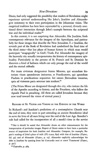 New Directions 29
Deutz, had only suggested the possibility that readers of Revelation might
experience spiritual understanding like John's, Joachim and Alexander
give testimony to their own participation in the Johannine vision. The
exegetical tradition has here been superseded by a personal, divinely sanc­
tioned direct interaction through John's example between the scriptural
text and the individual reader.64
In this context, it is not surprising that Alexander, like Joachim, finds
contemporary relevance for the imagery of the Apocalypse, and particu­
larly for those images that describe the New Jerusalem. For Joachim, the
seventh part of the Book of Revelation had symbolized the final time of
the third status—that last phase of human history in which man would
participate "anagogically" in God's Truth. For Alexander the imagery of
the heavenly city actually interpenetrates the history of contemporary spir­
ituality. Particularly in the persons of St. Francis and St. Dominic he
discovers a kind of holiness which can only presage the end of the world
and the eternal sabbath:
Per istam civitatem designantur fratres Minores, qui secundum his-
toriam vitam apostolorum imitantur, et Praedicatores, qui apostolum
Paulum in praedicatione sequuntur. Isti omnes Jherusalem vocantur,
quia ad visionem pacis aeternae iam tendunt.65
(The Friars Minor are designated through this city, who imitate the life
of the Apostles according to history, and the Preachers, who follow the
Apostle Paul in preaching. All these are called Jerusalem because they
now tend toward the vision of eternal peace.)
RICHARD OF ST. VICTOR AND VISIONS IN THE EVENING OF THE WORLD
In Richard's and Joachim's predictions of a contemplative Church near
the end of time, they were in part extending an ancient Benedictine ideal
to serve the lives of all men living near the end of the Last Age. Benedict's
rule had called for the incorporation of all a monk's time in the service
64But it should be noted that Alexander draws on other commentators for the
interpretation of particular images. Rupert of Deutz seems to have been a particular
source of inspiration for both Joachim and Alexander. Compare, for example, Ru­
pert's reading of John's place of exile (PL CLXIX, 850) with that of Joachim (Expos.,
fol. 39) and of Alexander (Expos., p. 14). Alexander explicitly acknowledges his
debt to Joachim by quoting from his Concordia novi et veteri Testamenti (Expos.,
P- 351)·
65 Expositio, p. 469.
 