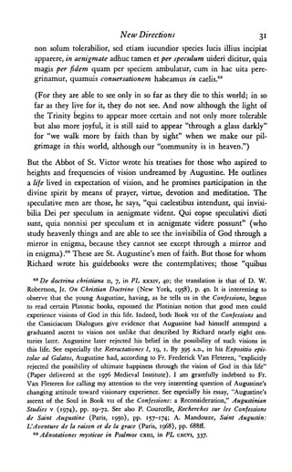 New Directions 31
non solum tolerabilior, sed etiam iucundior species lucis illius incipiat
apparere, in aenigmate adhuc tamen et per speculum uideri dicitur, quia
magis per fidem quam per speciem ambulatur, cum in hac uita pere-
grinamur, quamuis conuersationem habeamus in caelis.68
(For they are able to see only in so far as they die to this world; in so
far as they live for it, they do not see. And now although the light of
the Trinity begins to appear more certain and not only more tolerable
but also more joyful, it is still said to appear "through a glass darkly"
for "we walk more by faith than by sight" when we make our pil­
grimage in this world, although our "community is in heaven.")
But the Abbot of St. Victor wrote his treatises for those who aspired to
heights and frequencies of vision undreamed by Augustine. He outlines
a life lived in expectation of vision, and he promises participation in the
divine spirit by means of prayer, virtue, devotion and meditation. The
speculative men are those, he says, "qui caelestibus intendunt, qui invisi-
bilia Dei per speculum in aenigmate vident. Qui eopse speculativi dicti
sunt, quia nonnisi per speculum et in aenigmate videre possunt" (who
study heavenly things and are able to see the invisibilia of God through a
mirror in enigma, because they cannot see except through a mirror and
in enigma).69 These are St. Augustine's men of faith. But those for whom
Richard wrote his guidebooks were the contemplatives; those "quibus
68 De doctrina Christiana n, 7, in PL xxxiv, 40; the translation is that of D. W.
Robertson, Jr. On Christian Doctrine (New York, 1958), p. 40. It is interesting to
observe that the young Augustine, having, as he tells us in the Confessions, begun
to read certain Platonic books, espoused the Plotinian notion that good men could
experience visions of God in this life. Indeed, both Book VII of the Confessions and
the Cassiciacum Dialogues give evidence that Augustine had himself attempted a
graduated ascent to vision not unlike that described by Richard nearly eight cen­
turies later. Augustine later rejected his belief in the possibility of such visions in
this life. See especially the Retractationes I, 19, 1. By 395 A.D., in his Expositio epis-
tolae ad Galatos, Augustine had, according to Fr. Frederick Van Fleteren, "explicitly
rejected the possibility of ultimate happiness through the vision of God in this life"
(Paper delivered at the 1976 Medieval Institute). I am gratefully indebted to Fr.
Van Fleteren for calling my attention to the very interesting question of Augustine's
changing attitude toward visionary experience. See especially his essay, "Augustine's
ascent of the Soul in Book vii of the Confessions·, a Reconsideration," Augustinian
Studies ν (1974), pp. 29-72. See also P. Courcelle, Recherches sur Ies Confessions
de Saint Augustine (Paris, 1950), pp. 157-174; A. Mandouze, Saint Augustin:
L'Aventure de la raison et de la grace (Paris, 1968), pp. 688ff.
09
Adnotationes mysticae in Psalmos cxm, in PL cxcvi, 337.
 