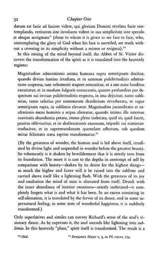 32 Chapter One
datum est facie ad faciem videre, qui gloriam Domini revelata facie con-
templando, veritatem sine involucro vident in sua simplicitate sine speculo
et absque aenigmate" (those to whom it is given to see face to face, who,
contemplating the glory of God when his face is unveiled, see truth with­
out a covering in its simplicity without a mirror or enigma).70
In this raising of the mind beyond itself, the Abbot of St. Victor dis­
covers the transformation of the spirit as it is translated into the heavenly
regions:
Magnitudine admirationis anima humana supra semetipsam ducitur,
quando divino lumine irradiata, et in summae pulchritudinis admira-
tione suspensa, tam vehementi stupore concutitur, ut a suo statu funditus
excutiatur, et in modum fulguris coruscantis, quanto profundius per de-
spectum sui invisae pulchritudinis respectu, in ima dejicitur, tanto subli-
mius, tanto celerius per summorum desiderium reverberata, et super
semetipsam rapta, in sublimia elevatur. Magnitudine jucunditatis et ex-
ultationis mens hominis a seipsa alienatur, quando intima ilia internae
suavitatis abundantia potata, immo plene inebriata, quid sit, quid fuerit,
penitus obliviscitur, et in abalienationis excessum, tripudii sui nimietate
traducitur, et in supermundanum quemdam affectum, sub quodam
mirae felicitatis statu raptim transformatur.71
(By the greatness of wonder, the human soul is led above itself, irradi­
ated by divine light and suspended in wonder before the greatest beauty.
So vehemently is it shaken by bewilderment that it is utterly torn from
its foundation. The more it is cast to the depths in contempt of self by
comparison with beauty—shaken by its desire for the highest things—
so much the higher and faster will it be raised into the sublime and
carried above itself like a lightning flash. With the greatness of its joy
and exultation the mind of man is alienated from itself. Drunk with
the inner abundance of interior sweetness—utterly inebriated—it com­
pletely forgets what is and what it has been. In an excess consisting in
self-alienation, it is translated by the fervor of its dance, and in some su­
pernatural feeling, in some state of wonderful happiness, it is suddenly
transformed.)
Only superlatives and similes can convey Richard's sense of the soul's vi­
sionary dance. As he expresses it, the soul ascends like lightning into sub­
limia. In this heavenly "place," spirit itself is transformed. The result is a
70 Ibid. 71 Benjamin Major v, 5, in PL cxcvi, 174.
 