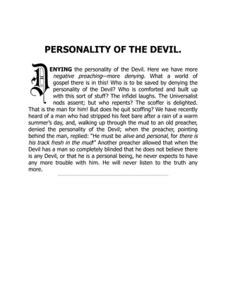 PERSONALITY OF THE DEVIL.
ENYING the personality of the Devil. Here we have more
negative preaching—more denying. What a world of
gospel there is in this! Who is to be saved by denying the
personality of the Devil? Who is comforted and built up
with this sort of stuff? The infidel laughs. The Universalist
nods assent; but who repents? The scoffer is delighted.
That is the man for him! But does he quit scoffing? We have recently
heard of a man who had stripped his feet bare after a rain of a warm
summer’s day, and, walking up through the mud to an old preacher,
denied the personality of the Devil; when the preacher, pointing
behind the man, replied: “He must be alive and personal, for there is
his track fresh in the mud!” Another preacher allowed that when the
Devil has a man so completely blinded that he does not believe there
is any Devil, or that he is a personal being, he never expects to have
any more trouble with him. He will never listen to the truth any
more.
 