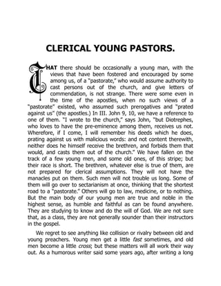 CLERICAL YOUNG PASTORS.
HAT there should be occasionally a young man, with the
views that have been fostered and encouraged by some
among us, of a “pastorate,” who would assume authority to
cast persons out of the church, and give letters of
commendation, is not strange. There were some even in
the time of the apostles, when no such views of a
“pastorate” existed, who assumed such prerogatives and “prated
against us” (the apostles.) In III. John 9, 10, we have a reference to
one of them. “I wrote to the church,” says John, “but Diotrephes,
who loves to have the pre-eminence among them, receives us not.
Wherefore, if I come, I will remember his deeds which he does,
prating against us with malicious words: and not content therewith,
neither does he himself receive the brethren, and forbids them that
would, and casts them out of the church.” We have fallen on the
track of a few young men, and some old ones, of this stripe; but
their race is short. The brethren, whatever else is true of them, are
not prepared for clerical assumptions. They will not have the
manacles put on them. Such men will not trouble us long. Some of
them will go over to sectarianism at once, thinking that the shortest
road to a “pastorate.” Others will go to law, medicine, or to nothing.
But the main body of our young men are true and noble in the
highest sense, as humble and faithful as can be found anywhere.
They are studying to know and do the will of God. We are not sure
that, as a class, they are not generally sounder than their instructors
in the gospel.
We regret to see anything like collision or rivalry between old and
young preachers. Young men get a little fast sometimes, and old
men become a little cross; but these matters will all work their way
out. As a humorous writer said some years ago, after writing a long
 