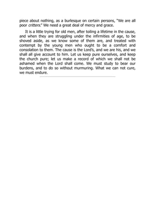piece about nothing, as a burlesque on certain persons, “We are all
poor critters.” We need a great deal of mercy and grace.
It is a little trying for old men, after toiling a lifetime in the cause,
and when they are struggling under the infirmities of age, to be
shoved aside, as we know some of them are, and treated with
contempt by the young men who ought to be a comfort and
consolation to them. The cause is the Lord’s, and we are his, and we
shall all give account to him. Let us keep pure ourselves, and keep
the church pure; let us make a record of which we shall not be
ashamed when the Lord shall come. We must study to bear our
burdens, and to do so without murmuring. What we can not cure,
we must endure.
 