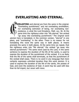 EVERLASTING AND ETERNAL.
VERLASTING and eternal are from the same in the original.
“Everlasting punishment,” and not everlasting annihilation,
nor everlasting extinction of being, nor everlasting non-
existence, is what the Lord threatens. Matt. xxv. 46. At the
same time the righteous enter into “life eternal,” the wicked
“go away into everlasting punishment.” The original word
aionion here is translated, in the common version, “eternal” in one
place, and “everlasting” in the other. There is no reason for not
translating this word the same way in both places. It means
precisely the same in both places. At the same time we repeat, that
the righteous enter into “life eternal,” the wicked “go away into
eternal punishment.” The same word used by the Lord, in the same
sentence to express the duration of the life of the saints, is used to
express the duration of the punishment of the wicked. It is as likely
that the life of the saints shall terminate, as that the punishment of
the wicked shall cease. There is no word in any language that more
certainly expresses unlimited duration than this word aionion. It is
used to express the duration of the life of the saints, the praises of
God, and even the existence of God. A word may be used with less
than its full import, but never with more.
 