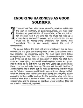 ENDURING HARDNESS AS GOOD
SOLDIERS.
T matters not from what cause we suffer, whether inability on
the part of brethren, or parsimoniousness, we must bear
hardness as good soldiers of Jesus Christ, suffer and toil on,
for we shall reap if we faint not. We must not raise up a
money-loving and worldly people; and in order to this end we
must not be money-loving preachers, nor worldly men
ourselves. This is our security against the evil of
covetousness.
We do not believe the Lord will accept meeting in two or three
conventions in a year, and making three or four contributions and a
few speeches for missionary work. We must have more telling
evangelizing than this. This kind of work is demoralizing the brethren
and drying up all the veins of generosity in them. We shall have
more and more dying churches till we change our course and go out
into the field as we did thirty-five and forty years ago, and hunt up
these churches and wake them up. We must not live with the idea of
sending some one to them, but we must go to them; and they must
not be helpless creatures, and think to support those who go to their
relief by relating their stories about their being few and poor, but do
according to their ability, and not let the preacher who visits them
sacrifice more than a dozen of them, and they only do their little
occasionally, and he making his sacrifices every meeting. This will
not stand in the day of judgment.
 