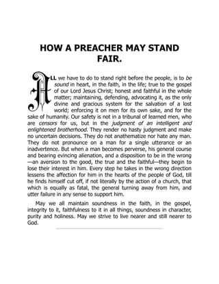 HOW A PREACHER MAY STAND
FAIR.
LL we have to do to stand right before the people, is to be
sound in heart, in the faith, in the life; true to the gospel
of our Lord Jesus Christ; honest and faithful in the whole
matter; maintaining, defending, advocating it, as the only
divine and gracious system for the salvation of a lost
world; enforcing it on men for its own sake, and for the
sake of humanity. Our safety is not in a tribunal of learned men, who
are censors for us, but in the judgment of an intelligent and
enlightened brotherhood. They render no hasty judgment and make
no uncertain decisions. They do not anathematize nor hate any man.
They do not pronounce on a man for a single utterance or an
inadvertence. But when a man becomes perverse, his general course
and bearing evincing alienation, and a disposition to be in the wrong
—an aversion to the good, the true and the faithful—they begin to
lose their interest in him. Every step he takes in the wrong direction
lessens the affection for him in the hearts of the people of God, till
he finds himself cut off, if not literally by the action of a church, that
which is equally as fatal, the general turning away from him, and
utter failure in any sense to support him.
May we all maintain soundness in the faith, in the gospel,
integrity to it, faithfulness to it in all things, soundness in character,
purity and holiness. May we strive to live nearer and still nearer to
God.
 