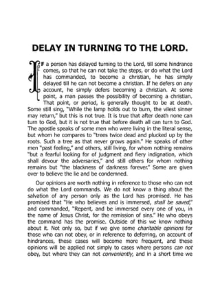 DELAY IN TURNING TO THE LORD.
F a person has delayed turning to the Lord, till some hindrance
comes, so that he can not take the steps, or do what the Lord
has commanded, to become a christian, he has simply
delayed till he can not become a christian. If he defers on any
account, he simply defers becoming a christian. At some
point, a man passes the possibility of becoming a christian.
That point, or period, is generally thought to be at death.
Some still sing, “While the lamp holds out to burn, the vilest sinner
may return,” but this is not true. It is true that after death none can
turn to God, but it is not true that before death all can turn to God.
The apostle speaks of some men who were living in the literal sense,
but whom he compares to “trees twice dead and plucked up by the
roots. Such a tree as that never grows again.” He speaks of other
men “past feeling,” and others, still living, for whom nothing remains
“but a fearful looking for of judgment and fiery indignation, which
shall devour the adversaries,” and still others for whom nothing
remains but “the blackness of darkness forever.” Some are given
over to believe the lie and be condemned.
Our opinions are worth nothing in reference to those who can not
do what the Lord commands. We do not know a thing about the
salvation of any person only as the Lord has promised. He has
promised that “He who believes and is immersed, shall be saved,”
and commanded, “Repent, and be immersed every one of you, in
the name of Jesus Christ, for the remission of sins.” He who obeys
the command has the promise. Outside of this we know nothing
about it. Not only so, but if we give some charitable opinions for
those who can not obey, or in reference to deferring, on account of
hindrances, these cases will become more frequent, and these
opinions will be applied not simply to cases where persons can not
obey, but where they can not conveniently, and in a short time we
 