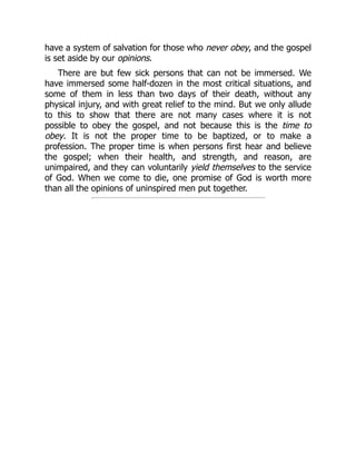have a system of salvation for those who never obey, and the gospel
is set aside by our opinions.
There are but few sick persons that can not be immersed. We
have immersed some half-dozen in the most critical situations, and
some of them in less than two days of their death, without any
physical injury, and with great relief to the mind. But we only allude
to this to show that there are not many cases where it is not
possible to obey the gospel, and not because this is the time to
obey. It is not the proper time to be baptized, or to make a
profession. The proper time is when persons first hear and believe
the gospel; when their health, and strength, and reason, are
unimpaired, and they can voluntarily yield themselves to the service
of God. When we come to die, one promise of God is worth more
than all the opinions of uninspired men put together.
 