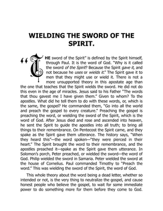 WIELDING THE SWORD OF THE
SPIRIT.
HE sword of the Spirit” is defined by the Spirit himself,
through Paul. It is the word of God. “Why is it called
the sword of the Spirit? Because the Spirit gave it, and
not because he uses or wields it.” The Spirit gave it to
men that they might use or wield it. There is not a
more unsupported theory in this apostate age than
the one that teaches that the Spirit wields the sword. He did not do
this even in the age of miracles. Jesus said to his Father “The words
that thou gavest me I have given them.” Given to whom? To the
apostles. What did he tell them to do with these words, or, which is
the same, the gospel? He commanded them, “Go into all the world
and preach the gospel to every creature.” Preaching the gospel is
preaching the word, or wielding the sword of the Spirit, which is the
word of God. After Jesus died and rose and ascended into heaven,
he sent the Spirit to guide the apostles into all truth; to bring all
things to their remembrance. On Pentecost the Spirit came, and they
spake as the Spirit gave them utterance. The history says, “When
they heard this”—the word spoken—“they were pierced in their
heart.” The Spirit brought the word to their remembrance, and the
apostles preached it—spake as the Spirit gave them utterance. In
Solomon’s porch, Peter preached, or wielded the sword—the word of
God. Philip wielded the sword in Samaria. Peter wielded the sword at
the house of Cornelius. Paul commanded Timothy to “Preach the
word.” This was wielding the sword of the Spirit, the word of God.
This whole theory about the word being a dead letter, whether so
intended or not, is the very thing to neutralize the gospel, and cause
honest people who believe the gospel, to wait for some immediate
power to do something more for them before they come to God.
 