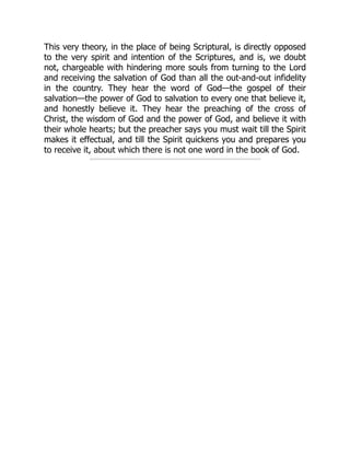This very theory, in the place of being Scriptural, is directly opposed
to the very spirit and intention of the Scriptures, and is, we doubt
not, chargeable with hindering more souls from turning to the Lord
and receiving the salvation of God than all the out-and-out infidelity
in the country. They hear the word of God—the gospel of their
salvation—the power of God to salvation to every one that believe it,
and honestly believe it. They hear the preaching of the cross of
Christ, the wisdom of God and the power of God, and believe it with
their whole hearts; but the preacher says you must wait till the Spirit
makes it effectual, and till the Spirit quickens you and prepares you
to receive it, about which there is not one word in the book of God.
 