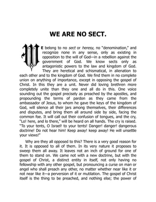 WE ARE NO SECT.
E belong to no sect or heresy, no “denomination,” and
recognize none in any sense, only as existing in
opposition to the will of God—in a rebellion against the
government of God. We know sects only as
antagonistic powers to the law and kingdom of God.
They are heretical and schismatical, in alienation to
each other and to the kingdom of God. We find them in no complete
union on anything of importance, except in opposing the gospel of
Christ. In this they are a unit. Never did loving brethren more
completely unite than they one and all do in this. One voice
sounding out the gospel precisely as preached by the apostles, and
propounding the terms of pardon as they came from the
ambassador of Jesus, to whom he gave the keys of the kingdom of
God, will silence all their jars among themselves, their differences
and disputes, and bring them all around side by side, facing the
common foe. It will call out their confusion of tongues, and the cry,
“Lo! here, and lo there,” will be heard on all hands. The cry is raised.
“To your tents, O Israel! to your tents! Danger! danger! dangerous
doctrine! Do not hear him! Keep away! keep away! He will unsettle
your views!”
Why are they all opposed to this? There is a very good reason for
it. It is opposed to all of them. In its very nature it proposes to
sweep them all away. It leaves not an inch of ground for one of
them to stand on. We came not with a new doctrine, but with the
gospel of Christ, a distinct entity in itself, not only having no
fellowship with any other gospel, but pronouncing a curse on man or
angel who shall preach any other, no matter whether near like it or
not near like it—a perversion of it or mutilation. The gospel of Christ
itself is the thing to be preached, and nothing else; the power of
 