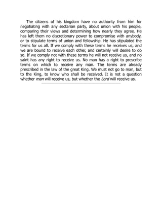 The citizens of his kingdom have no authority from him for
negotiating with any sectarian party, about union with his people,
comparing their views and determining how nearly they agree. He
has left them no discretionary power to compromise with anybody,
or to stipulate terms of union and fellowship. He has stipulated the
terms for us all. If we comply with these terms he receives us, and
we are bound to receive each other, and certainly will desire to do
so. If we comply not with these terms he will not receive us, and no
saint has any right to receive us. No man has a right to prescribe
terms on which to receive any man. The terms are already
prescribed in the law of the great King. We must not go to man, but
to the King, to know who shall be received. It is not a question
whether man will receive us, but whether the Lord will receive us.
 