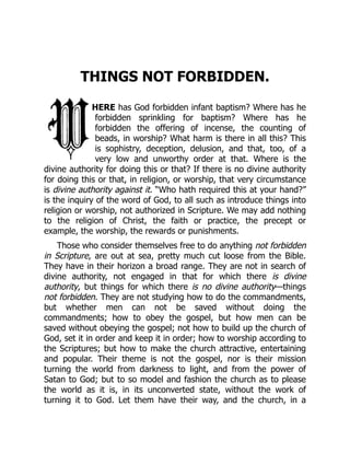 THINGS NOT FORBIDDEN.
HERE has God forbidden infant baptism? Where has he
forbidden sprinkling for baptism? Where has he
forbidden the offering of incense, the counting of
beads, in worship? What harm is there in all this? This
is sophistry, deception, delusion, and that, too, of a
very low and unworthy order at that. Where is the
divine authority for doing this or that? If there is no divine authority
for doing this or that, in religion, or worship, that very circumstance
is divine authority against it. “Who hath required this at your hand?”
is the inquiry of the word of God, to all such as introduce things into
religion or worship, not authorized in Scripture. We may add nothing
to the religion of Christ, the faith or practice, the precept or
example, the worship, the rewards or punishments.
Those who consider themselves free to do anything not forbidden
in Scripture, are out at sea, pretty much cut loose from the Bible.
They have in their horizon a broad range. They are not in search of
divine authority, not engaged in that for which there is divine
authority, but things for which there is no divine authority—things
not forbidden. They are not studying how to do the commandments,
but whether men can not be saved without doing the
commandments; how to obey the gospel, but how men can be
saved without obeying the gospel; not how to build up the church of
God, set it in order and keep it in order; how to worship according to
the Scriptures; but how to make the church attractive, entertaining
and popular. Their theme is not the gospel, nor is their mission
turning the world from darkness to light, and from the power of
Satan to God; but to so model and fashion the church as to please
the world as it is, in its unconverted state, without the work of
turning it to God. Let them have their way, and the church, in a
 