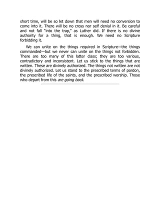 short time, will be so let down that men will need no conversion to
come into it. There will be no cross nor self denial in it. Be careful
and not fall “into the trap,” as Luther did. If there is no divine
authority for a thing, that is enough. We need no Scripture
forbidding it.
We can unite on the things required in Scripture—the things
commanded—but we never can unite on the things not forbidden.
There are too many of this latter class; they are too various,
contradictory and inconsistent. Let us stick to the things that are
written. These are divinely authorized. The things not written are not
divinely authorized. Let us stand to the prescribed terms of pardon,
the prescribed life of the saints, and the prescribed worship. Those
who depart from this are going back.
 